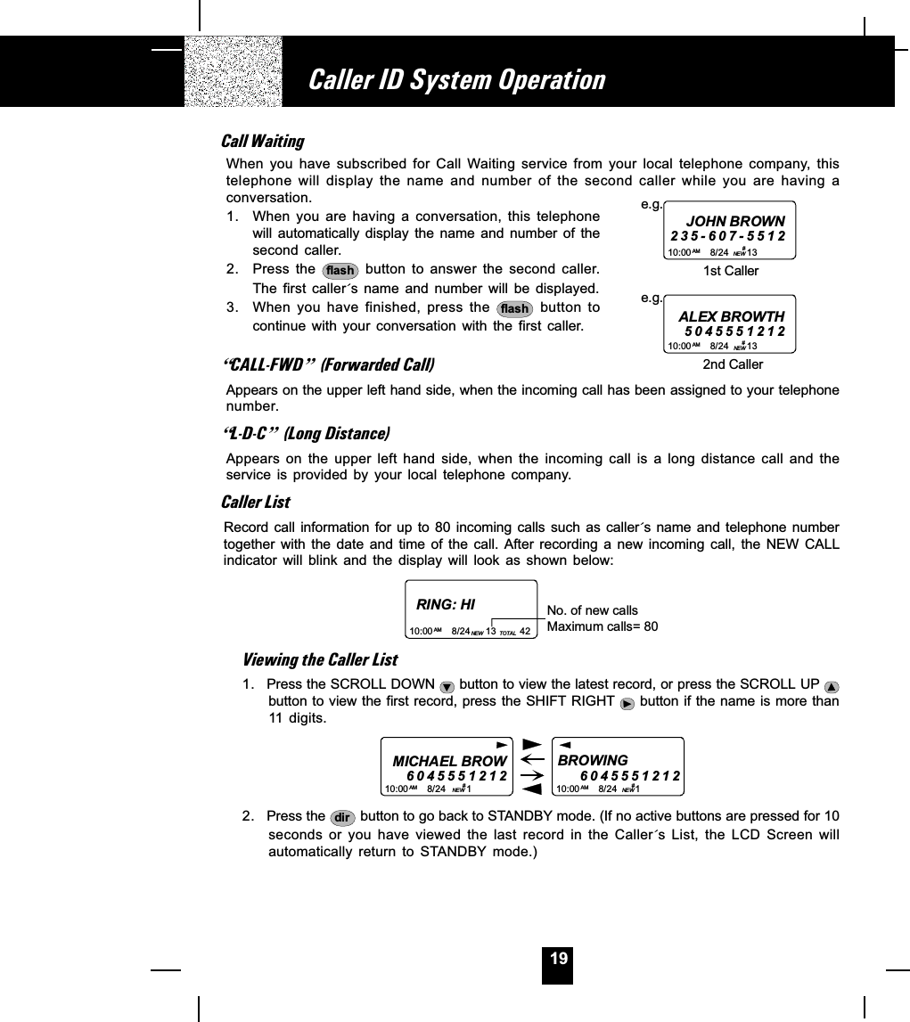 19Call WaitingWhen  you  have  subscribed  for  Call  Waiting service  from  your  local  telephone  company,  thistelephone  will  display  the  name  and  number  of  the  second  caller  while  you  are  having  aconversation.1. When you  are  having  a  conversation,  this  telephonewill  automatically  display  the  name  and  number  of  thesecond  caller.2. Press the  flash  button  to  answer  the  second  caller.The  first  caller´s  name  and  number  will  be  displayed.3. When you  have  finished,  press  the  flash   button  tocontinue  with  your  conversation  with  the  first  caller.]CALL-FWD^ (Forwarded Call)Appears on the upper left hand side, when the incoming call has been assigned to your telephonenumber.]L-D-C^ (Long Distance)Appears  on  the  upper  left  hand  side,  when  the  incoming  call  is  a  long  distance  call  and  theservice  is  provided  by  your  local  telephone  company.Caller ListRecord call  information  for  up  to 80  incoming calls  such as  caller´s name and  telephone numbertogether  with  the  date  and  time  of  the  call.  After  recording  a  new  incoming  call,  the  NEW  CALLindicator  will  blink  and  the  display  will  look  as  shown  below:RING: HI10:00       8/24      13         42AM NEW TO TA LNo. of new callsMaximum calls= 80Viewing the Caller List1. Press the SCROLL DOWN   button to view the latest record, or press the SCROLL UP button to view the first record, press the SHIFT RIGHT   button if the name is more than11  digits.MICHAEL BROW604555121210:00       8/24        1AM NEWBROWING           6 0 4 555121210:00       8/24       1AM NEW##2. Press the  dir  button to go back to STANDBY mode. (If no active buttons are pressed for 10seconds  or  you  have  viewed  the  last  record  in  the  Caller´s  List,  the  LCD  Screen  willautomatically  return  to  STANDBY  mode.)Caller ID System Operation10:00       8/24       13         AM NEWe.g.JOHN BROWN235-607-55121st Caller# 10:00       8/24       13         AM NEWe.g.ALEX BROWTH50455512122nd Caller# 