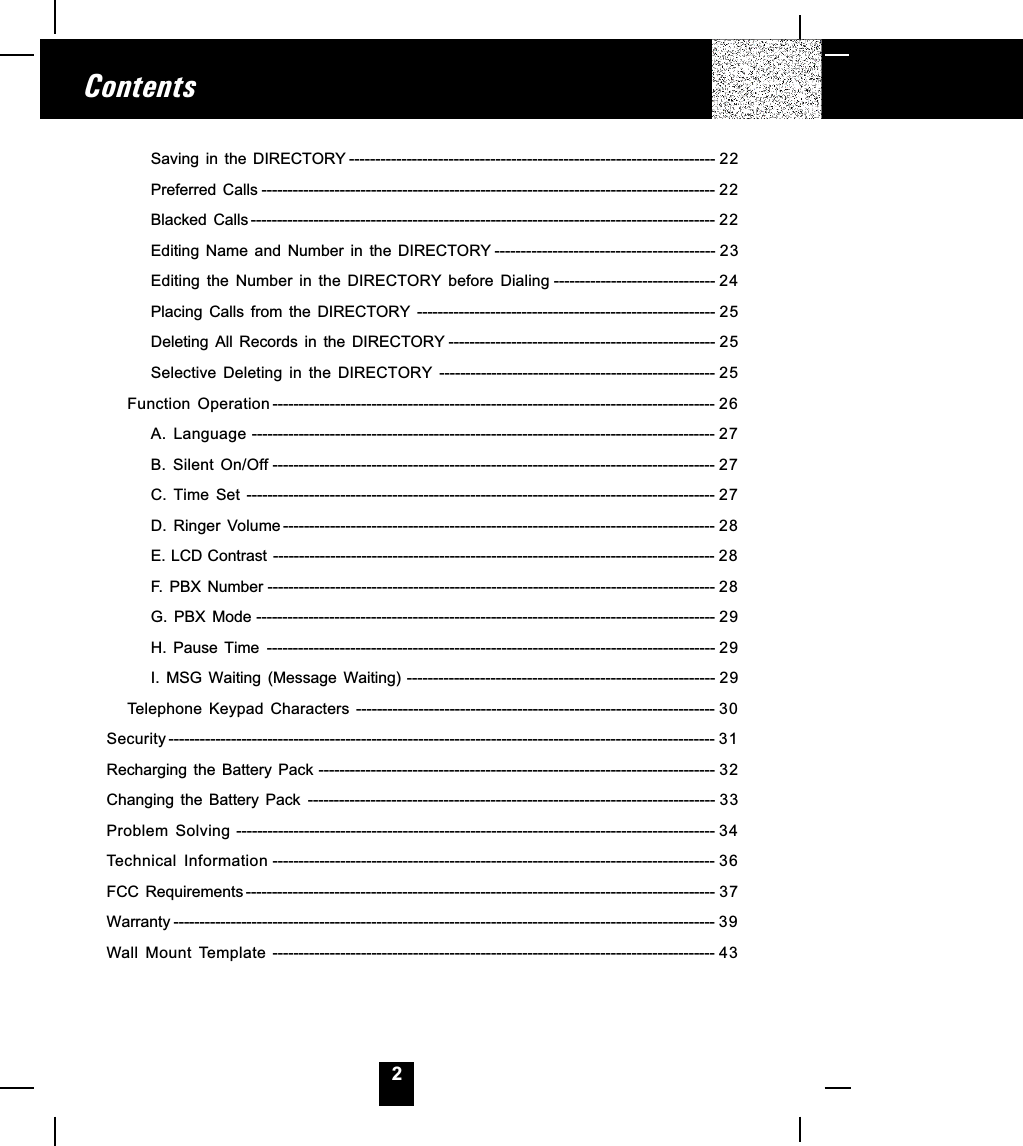 2ContentsSaving in the DIRECTORY ---------------------------------------------------------------------- 22Preferred Calls --------------------------------------------------------------------------------------- 22Blacked Calls ----------------------------------------------------------------------------------------- 22Editing Name and Number in the DIRECTORY ------------------------------------------ 23Editing  the  Number  in  the  DIRECTORY  before  Dialing ------------------------------- 24Placing Calls from the DIRECTORY --------------------------------------------------------- 25Deleting All Records in the DIRECTORY --------------------------------------------------- 25Selective  Deleting  in  the  DIRECTORY ----------------------------------------------------- 25Function  Operation ------------------------------------------------------------------------------------- 26A.  Language ----------------------------------------------------------------------------------------- 27B.  Silent  On/Off ------------------------------------------------------------------------------------- 27C.  Time  Set ------------------------------------------------------------------------------------------ 27D.  Ringer  Volume----------------------------------------------------------------------------------- 28E. LCD Contrast ------------------------------------------------------------------------------------- 28F. PBX Number -------------------------------------------------------------------------------------- 28G. PBX Mode ---------------------------------------------------------------------------------------- 29H. Pause Time -------------------------------------------------------------------------------------- 29I. MSG Waiting (Message Waiting) ----------------------------------------------------------- 29Telephone  Keypad  Characters --------------------------------------------------------------------- 30Security --------------------------------------------------------------------------------------------------------- 31Recharging  the  Battery  Pack ---------------------------------------------------------------------------- 32Changing  the  Battery  Pack ------------------------------------------------------------------------------ 33Problem  Solving -------------------------------------------------------------------------------------------- 34Technical  Information ------------------------------------------------------------------------------------- 36FCC  Requirements ------------------------------------------------------------------------------------------ 37Warranty -------------------------------------------------------------------------------------------------------- 39Wall  Mount  Template ------------------------------------------------------------------------------------- 43