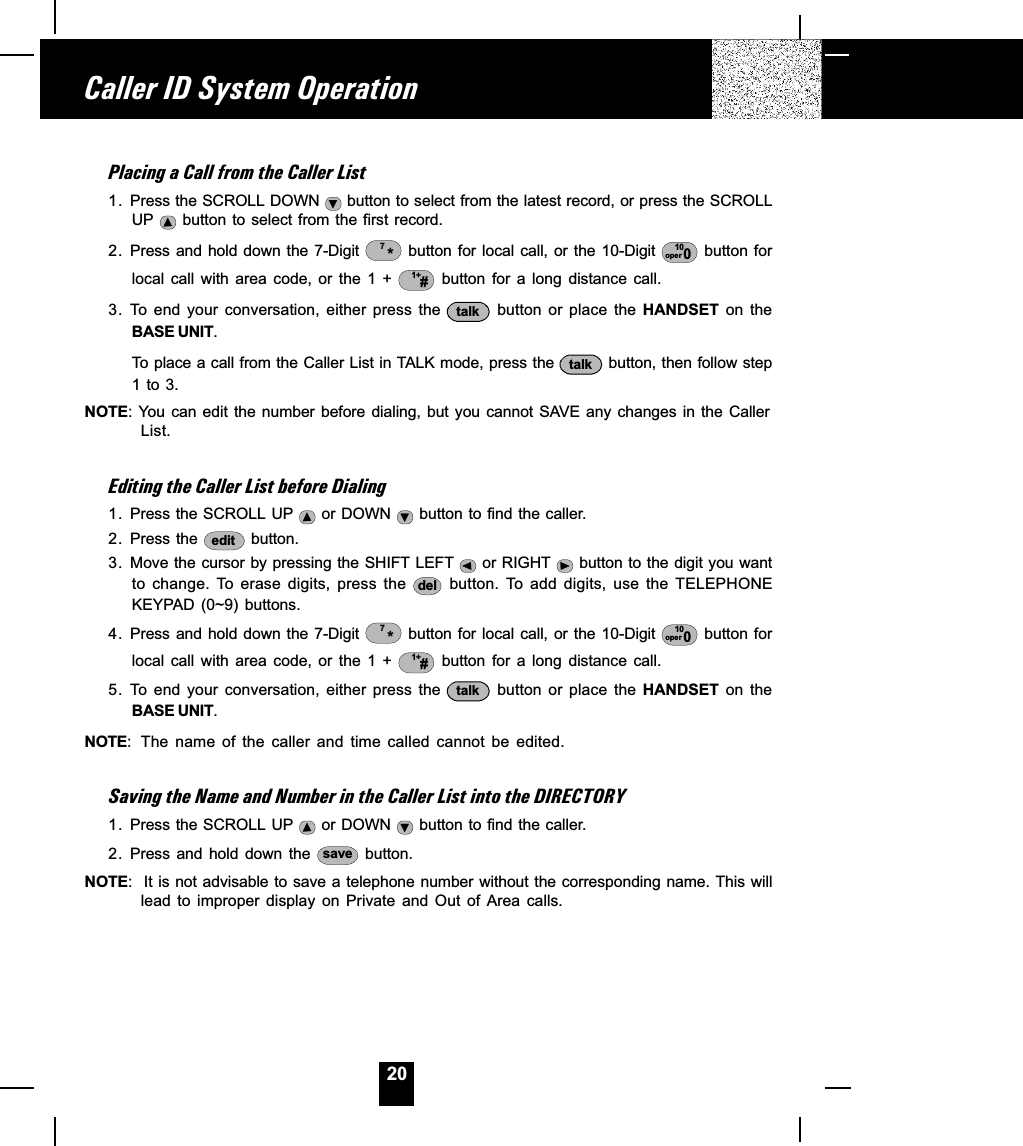 20Placing a Call from the Caller List1. Press the SCROLL DOWN   button to select from the latest record, or press the SCROLLUP   button to select from the first record.2. Press and hold down the 7-Digit  *7 button for  local  call, or the 10-Digit  10oper 0 button forlocal  call  with  area  code,  or  the  1  +  1+# button  for  a  long  distance  call.3. To  end  your  conversation,  either  press  the  talk   button  or  place  the  HANDSET  on  theBASE UNIT.To place a call from the Caller List in TALK mode, press the  talk  button, then follow step1 to 3.NOTE: You can edit  the number before  dialing, but you  cannot SAVE  any  changes in  the  CallerList.Editing the Caller List before Dialing1. Press the SCROLL UP   or DOWN   button to find the caller.2. Press the  edit  button.3. Move the cursor by pressing the SHIFT LEFT   or RIGHT   button to the digit you wantto  change.  To  erase  digits,  press  the  del   button.  To  add  digits,  use  the  TELEPHONEKEYPAD  (0~9)  buttons.4. Press and  hold down the 7-Digit  *7 button for  local  call, or the 10-Digit  10oper 0 button forlocal  call  with  area  code,  or  the  1  +  1+# button  for  a  long  distance  call.5. To  end  your  conversation,  either  press  the  talk   button  or  place  the  HANDSET  on  theBASE UNIT.NOTE: The  name  of  the  caller  and  time  called  cannot  be  edited.Saving the Name and Number in the Caller List into the DIRECTORY1. Press the SCROLL UP   or DOWN   button to find the caller.2. Press and hold down the  save  button.NOTE:  It is not advisable to save a telephone number without the corresponding name. This willlead  to  improper  display  on  Private  and  Out  of  Area  calls.Caller ID System Operation