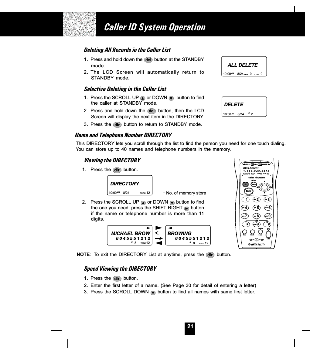 21Deleting All Records in the Caller List1. Press and hold down the  del  button at the STANDBYmode.2. The  LCD  Screen  will  automatically  return  toSTANDBY  mode.Selective Deleting in the Caller List1. Press the SCROLL UP   or DOWN    button to findthe  caller  at  STANDBY mode.2. Press and hold down the  del   button,  then  the  LCDScreen will display the next item in the DIRECTORY.3. Press the  dir  button  to return to  STANDBY mode.Name and Telephone Number DIRECTORYThis DIRECTORY lets you scroll through the list to find the person you need for one touch dialing.You  can  store  up  to  40  names  and  telephone  numbers  in  the  memory.Viewing the DIRECTORY1. Press the  dir  button.2. Press the SCROLL UP   or DOWN   button to findthe one you need, press the SHIFT RIGHT   buttonif  the  name  or  telephone  number  is  more  than  11digits.NOTE: To  exit  the  DIRECTORY  List  at  anytime,  press  the  dir   button.Speed Viewing the DIRECTORY1. Press the  dir  button.2. Enter the first letter of a name. (See Page 30 for detail of entering a letter)3. Press the SCROLL DOWN   button to  find  all  names with same first letter.Caller ID System OperationALL DELETE10:00       8/24       0          0AM NEW TO TA LDIRECTORY10:00       8/24                   12AM TOTAL No. of memory store DELETE10:00       8/24        2AM # MICHAEL BROW60455512128           12BROWING           6 0 4 5551212TOTAL 8           12TOTAL#  # caller id systemre/padir savetalk1236547890abc defmnowxyjkltuvghiprsoperdial#*func flash scaneditdeleteBELLSOUTH1-212-242-697810:00      8/24        18        30AM NEWPM TOTALL-D-C C-F MSG DIRCA LL S BA TT710 1+