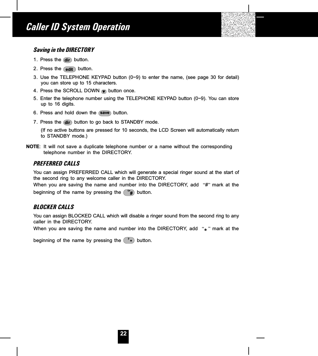 22Saving in the DIRECTORY1. Press the  dir  button.2. Press the  edit  button.3. Use  the  TELEPHONE  KEYPAD  button  (0~9)  to  enter  the  name,  (see  page  30  for  detail)you can store up to 15 characters.4. Press the SCROLL DOWN   button once.5. Enter the telephone number using the TELEPHONE  KEYPAD  button  (0~9). You can storeup  to  16  digits.6. Press  and  hold  down  the  save   button.7. Press the  dir  button  to  go back to STANDBY mode.(If no active buttons are pressed for 10 seconds, the LCD Screen will automatically returnto  STANDBY  mode.)NOTE: It  will  not  save  a  duplicate  telephone  number  or  a  name  without  the  correspondingtelephone  number  in  the  DIRECTORY.PREFERRED CALLSYou can assign PREFERRED CALL which will generate a special ringer sound at the start ofthe  second  ring  to  any  welcome  caller  in  the  DIRECTORY.When  you  are  saving  the  name  and  number  into  the  DIRECTORY,  add    # mark  at  thebeginning  of  the  name  by  pressing  the  1+# button.BLOCKER CALLSYou can assign BLOCKED CALL which will disable a ringer sound from the second ring to anycaller  in  the  DIRECTORY.When  you  are  saving  the  name  and  number  into  the  DIRECTORY,  add    *  mark  at  thebeginning  of  the  name  by  pressing  the  *7  button.Caller ID System Operation