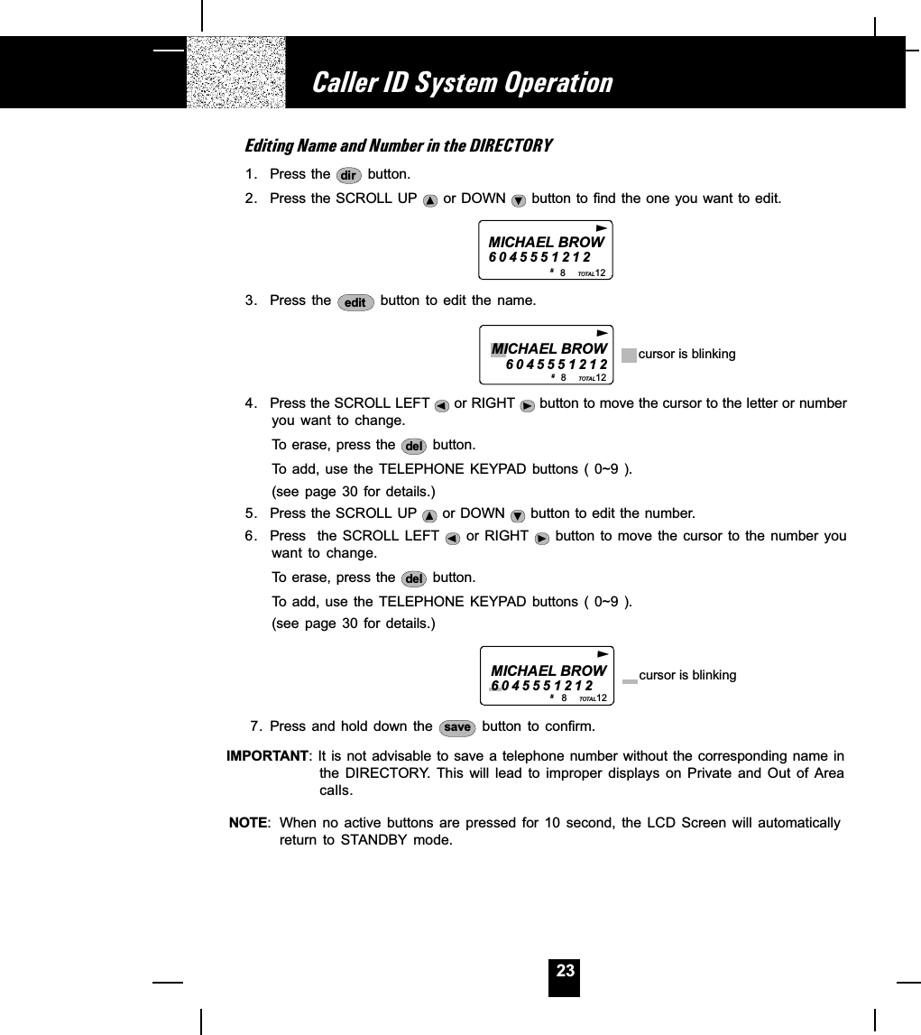 23Editing Name and Number in the DIRECTORY1. Press the  dir  button.2. Press the SCROLL UP   or DOWN   button to find the one you want to edit.MICHAEL BROW60455512128           12TOTAL# 3. Press  the  edit  button  to  edit  the  name.                                 8           12TOTALMICHAEL BROW6045551212 cursor is blinking# 4. Press the SCROLL LEFT   or RIGHT   button to move the cursor to the letter or numberyou  want  to  change.To erase, press the  del  button.To add,  use  the TELEPHONE  KEYPAD  buttons (  0~9 ).(see  page  30  for  details.)5. Press the SCROLL UP   or DOWN   button to edit the number.6. Press   the  SCROLL LEFT    or RIGHT    button to  move the  cursor to  the number  youwant  to  change.To erase, press the  del  button.To add,  use  the TELEPHONE  KEYPAD  buttons (  0~9 ).(see  page  30  for  details.)                           8           12TOTALMICHAEL BROW6045551212 cursor is blinking# 7. Press and  hold  down  the  save  button  to  confirm.IMPORTANT: It is not advisable to save  a  telephone  number  without  the  corresponding name inthe  DIRECTORY.  This  will  lead  to  improper  displays  on  Private  and  Out  of  Areacalls.NOTE: When no  active  buttons  are  pressed  for  10  second,  the  LCD  Screen  will  automaticallyreturn  to  STANDBY mode.Caller ID System Operation
