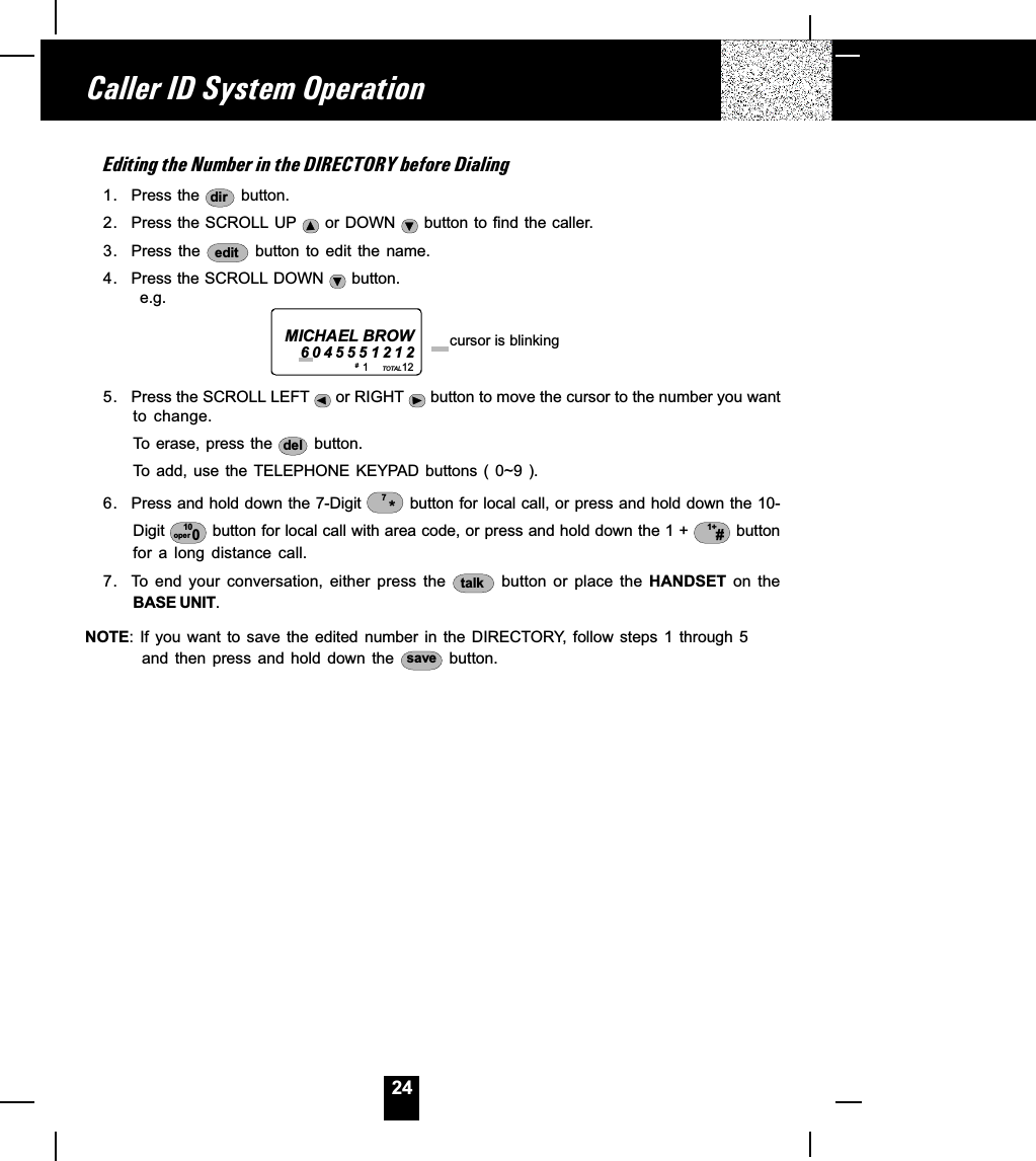 24Editing the Number in the DIRECTORY before Dialing1. Press the  dir  button.2. Press the SCROLL UP   or DOWN   button to find the caller.3. Press the  edit  button  to  edit  the  name.4. Press the SCROLL DOWN   button.      e.g.5. Press the SCROLL LEFT   or RIGHT   button to move the cursor to the number you wantto  change.To erase, press the  del  button.To  add,  use the  TELEPHONE KEYPAD  buttons (  0~9 ).6. Press and hold down the 7-Digit  *7 button for local call, or press and hold down the 10-Digit  10oper 0 button for local call with area code, or press and hold down the 1 +  1+# buttonfor  a  long  distance  call.7. To  end  your  conversation,  either  press  the  talk   button  or  place  the  HANDSET  on  theBASE UNIT.NOTE: If  you  want to  save  the  edited  number  in  the  DIRECTORY,  follow  steps  1  through  5and  then  press  and  hold  down  the  save  button.Caller ID System Operation1           12TOTALMICHAEL BROW6045551212 cursor is blinking# 