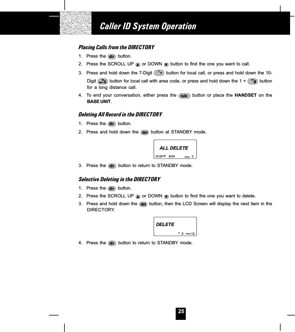 25Placing Calls from the DIRECTORY1. Press the  dir  button.2. Press the SCROLL UP   or DOWN   button to find the one you want to call.3. Press and hold down the 7-Digit  *7 button for local call, or press and hold down the 10-Digit  10oper 0 button for local call with area code, or press and hold down the 1 +  1+# buttonfor  a  long  distance  call.4. To  end  your  conversation,  either  press  the  talk   button  or  place  the  HANDSET  on  theBASE UNIT.Deleting All Record in the DIRECTORY1. Press the  dir  button.2. Press and hold down the  del   button  at  STANDBY  mode.ALL DELETE10:00       8/24                    0AM TOTAL3. Press  the  dir  button to  return to STANDBY  mode.Selective Deleting in the DIRECTORY1. Press the  dir  button.2. Press the SCROLL UP   or DOWN   button to find the one you  want to delete.3. Press and hold down the  del  button, then the LCD Screen will display the next item in theDIRECTORY.DELETE5         12TOTAL# 4. Press  the  dir  button to  return  to STANDBY  mode.Caller ID System Operation