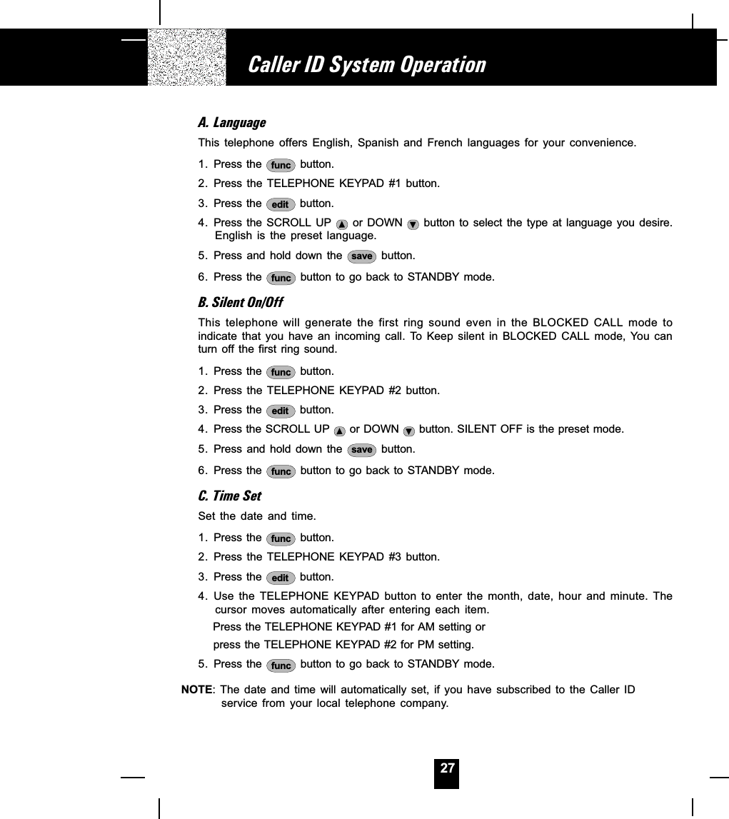 27A. LanguageThis  telephone  offers  English,  Spanish  and  French  languages  for  your  convenience.1. Press the  func  button.2. Press the TELEPHONE KEYPAD #1 button.3. Press the  edit  button.4. Press the  SCROLL UP   or  DOWN   button  to  select the  type  at  language  you  desire.English  is  the  preset  language.5. Press and  hold  down  the  save  button.6. Press the  func  button to go back to STANDBY mode.B. Silent On/OffThis  telephone  will  generate  the  first  ring  sound  even  in  the  BLOCKED  CALL  mode  toindicate  that  you  have  an  incoming  call.  To  Keep  silent  in  BLOCKED  CALL  mode,  You canturn off the  first ring sound.1. Press the  func  button.2. Press the TELEPHONE KEYPAD #2 button.3. Press the  edit  button.4. Press the SCROLL UP   or DOWN   button. SILENT OFF is the preset mode.5. Press and  hold  down  the  save  button.6. Press the  func  button to go back to STANDBY mode.C. Time SetSet  the  date  and  time.1. Press the  func  button.2. Press the TELEPHONE KEYPAD #3 button.3. Press the  edit  button.4. Use  the  TELEPHONE  KEYPAD  button  to  enter  the  month,  date,  hour  and  minute.  Thecursor  moves  automatically  after  entering  each  item.      Press the TELEPHONE KEYPAD #1 for AM setting or      press the TELEPHONE KEYPAD #2 for PM setting.5. Press the  func  button to go back to STANDBY mode.NOTE: The  date  and  time  will  automatically  set,  if  you  have  subscribed  to  the  Caller  IDservice  from  your  local  telephone  company.Caller ID System Operation