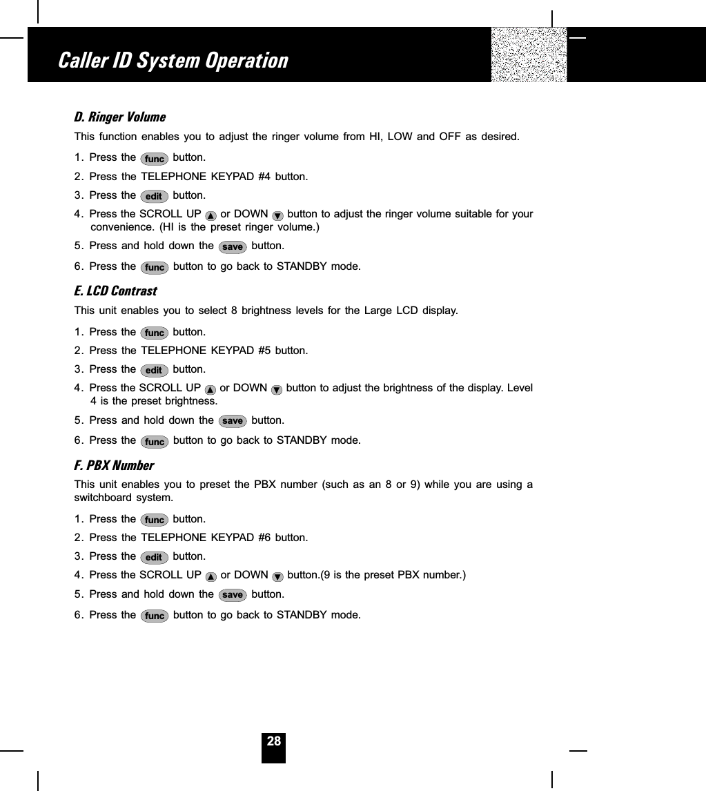 28D. Ringer VolumeThis  function  enables  you  to  adjust  the  ringer  volume  from  HI,  LOW  and  OFF  as  desired.1. Press the  func  button.2. Press the TELEPHONE KEYPAD #4 button.3. Press the  edit  button.4. Press the SCROLL UP   or DOWN   button to adjust the ringer volume suitable for yourconvenience.  (HI  is  the  preset  ringer  volume.)5. Press and  hold  down  the  save  button.6. Press the  func  button to go back to STANDBY mode.E. LCD ContrastThis  unit  enables  you  to  select  8  brightness  levels  for  the  Large  LCD  display.1. Press the  func  button.2. Press the TELEPHONE KEYPAD #5 button.3. Press the  edit  button.4. Press the SCROLL UP   or DOWN   button to adjust the brightness of the display. Level4 is the preset brightness.5. Press and  hold  down  the  save  button.6. Press the  func  button to go back to STANDBY mode.F. PBX NumberThis  unit  enables  you  to  preset  the  PBX  number  (such  as  an  8  or  9)  while  you  are  using  aswitchboard  system.1. Press the  func  button.2. Press the TELEPHONE KEYPAD #6 button.3. Press the  edit  button.4. Press the SCROLL UP   or DOWN   button.(9 is the preset PBX number.)5. Press and  hold  down  the  save  button.6. Press the  func  button to go back to STANDBY mode.Caller ID System Operation
