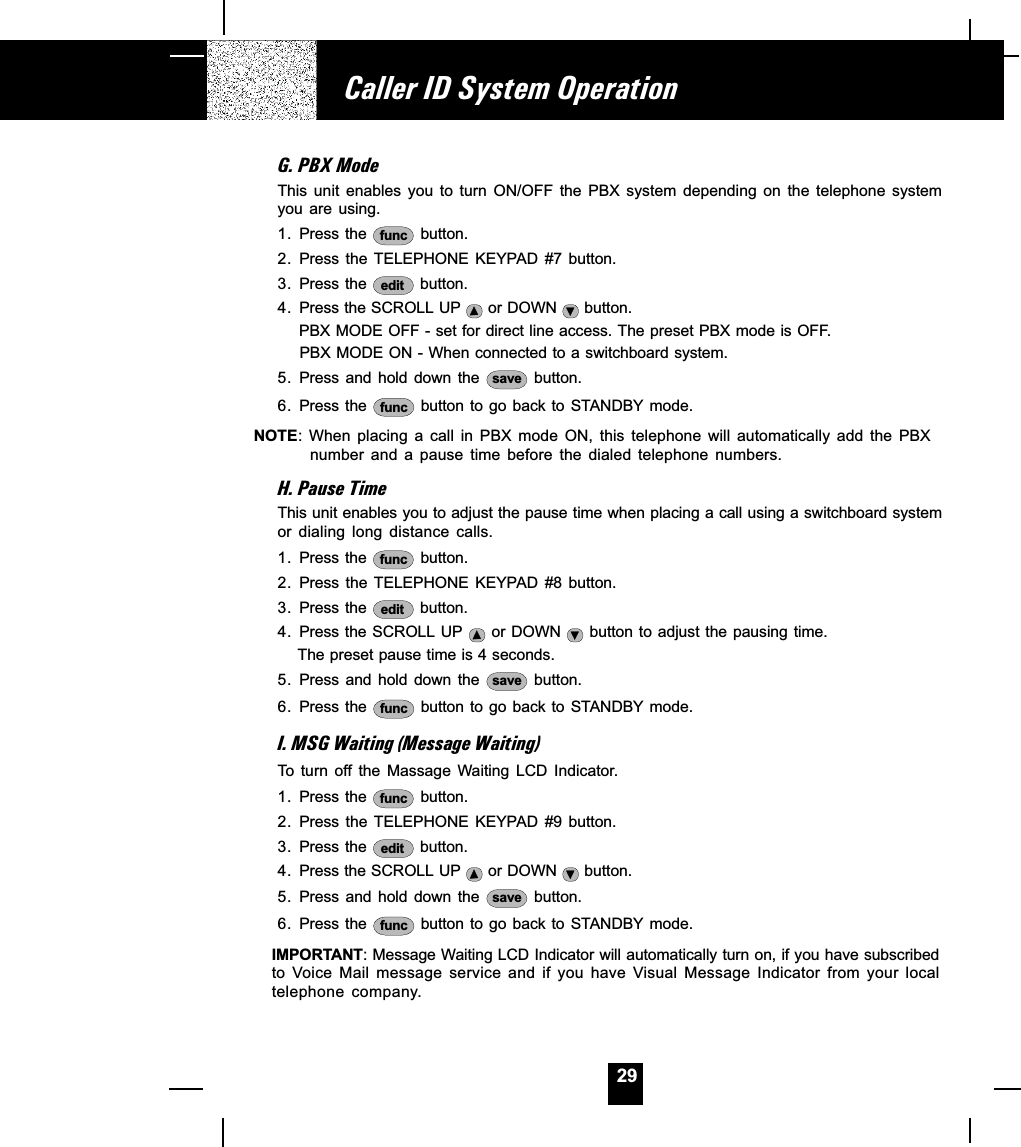 29G. PBX ModeThis  unit  enables  you  to  turn  ON/OFF  the  PBX  system  depending  on  the  telephone  systemyou  are  using.1. Press the  func  button.2. Press the TELEPHONE KEYPAD #7 button.3. Press the  edit  button.4. Press the SCROLL UP   or DOWN   button.     PBX MODE OFF - set for direct line access. The preset PBX mode is OFF.     PBX MODE ON - When connected to a switchboard system.5. Press and  hold  down  the  save  button.6. Press the  func  button to go back to STANDBY mode.NOTE:  When  placing  a  call  in  PBX  mode  ON,  this  telephone  will  automatically  add  the  PBXnumber  and  a  pause  time  before  the  dialed  telephone  numbers.H. Pause TimeThis unit enables you to adjust the pause time when placing a call using a switchboard systemor  dialing  long  distance  calls.1. Press the  func  button.2. Press the TELEPHONE KEYPAD #8 button.3. Press the  edit  button.4. Press the SCROLL UP   or DOWN   button to adjust the pausing time.      The preset pause time is 4 seconds.5. Press and  hold  down  the  save  button.6. Press the  func  button to go back to STANDBY mode.I. MSG Waiting (Message Waiting)To  turn  off the  Massage  Waiting  LCD  Indicator.1. Press the  func  button.2. Press the TELEPHONE KEYPAD #9 button.3. Press the  edit  button.4. Press the SCROLL UP   or DOWN   button.5. Press and  hold  down  the  save  button.6. Press the  func  button to go back to STANDBY mode.IMPORTANT: Message Waiting LCD Indicator will automatically turn on, if you have subscribedto  Voice Mail  message  service  and  if  you  have  Visual Message  Indicator  from  your  localtelephone  company.Caller ID System Operation