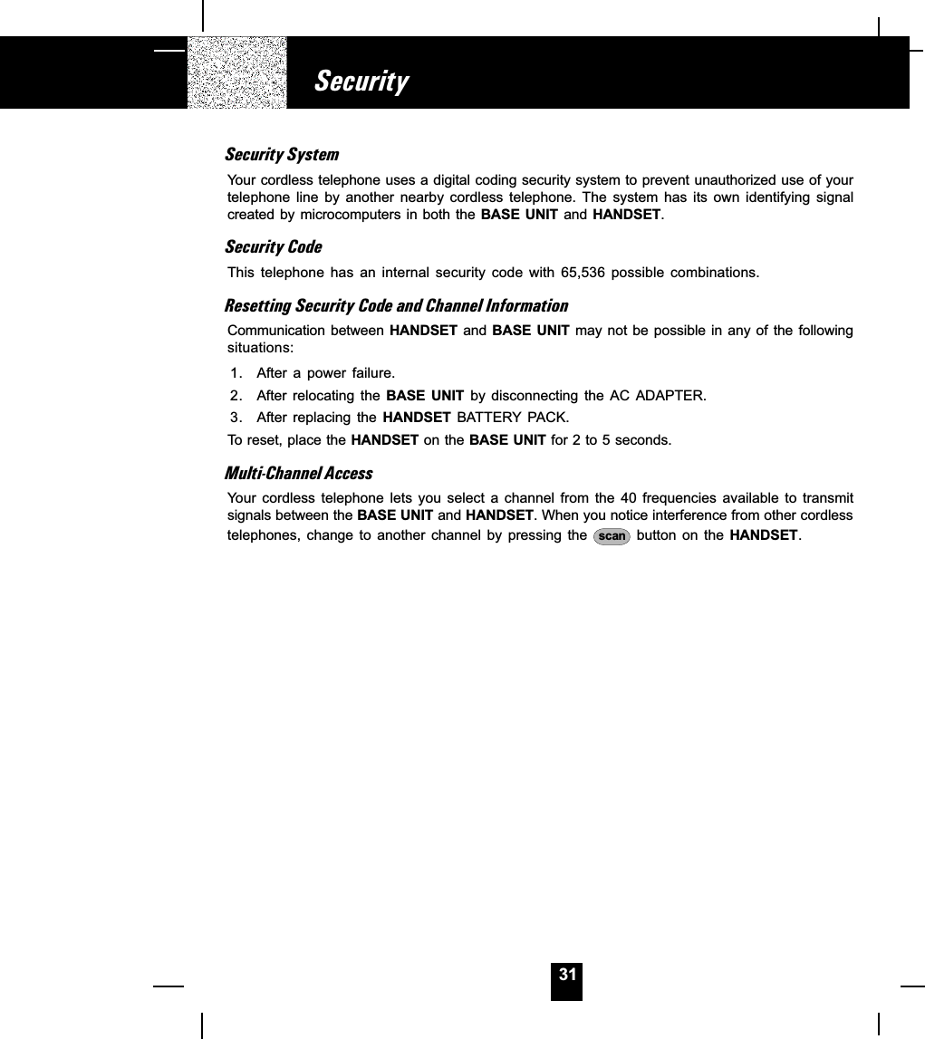 31Security SystemYour cordless telephone uses a digital coding security system to prevent unauthorized use of yourtelephone  line  by  another  nearby  cordless  telephone.  The  system  has  its  own  identifying  signalcreated by microcomputers in  both  the BASE  UNIT  and HANDSET.Security CodeThis  telephone  has  an  internal  security  code  with  65,536  possible  combinations.Resetting Security Code and Channel InformationCommunication between HANDSET  and  BASE  UNIT may not  be  possible in any of the followingsituations:1. After a  power  failure.2. After relocating the BASE  UNIT  by  disconnecting  the  AC  ADAPTER.3. After  replacing  the  HANDSET  BATTERY  PACK.To reset, place the HANDSET on the BASE UNIT for 2 to 5 seconds.Multi-Channel AccessYour  cordless  telephone  lets  you  select  a  channel  from  the  40  frequencies  available  to  transmitsignals between the BASE UNIT and HANDSET. When you notice interference from other cordlesstelephones,  change  to  another  channel  by  pressing  the  scan  button  on  the  HANDSET.Security
