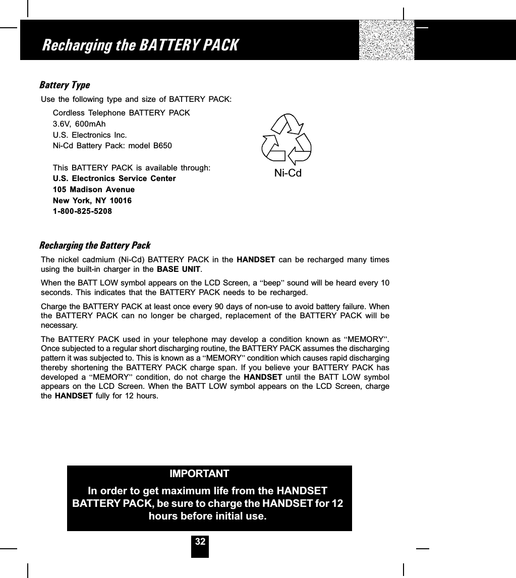 32Battery TypeUse  the  following  type  and  size  of  BATTERY PACK:Cordless  Telephone  BATTERY PACK3.6V,  600mAhU.S.  Electronics  Inc.Ni-Cd  Battery  Pack:  model  B650This  BATTERY PACK  is  available  through:U.S.  Electronics  Service  Center105  Madison  AvenueNew  York,  NY  100161-800-825-5208Recharging the Battery PackThe  nickel  cadmium  (Ni-Cd)  BATTERY PACK  in  the  HANDSET  can  be  recharged  many  timesusing the  built-in  charger  in  the  BASE  UNIT.When the BATT LOW symbol appears on the LCD Screen, a beep sound will be heard every 10seconds.  This  indicates  that  the  BATTERY PACK  needs  to  be  recharged.Charge the BATTERY PACK at least once every 90 days of non-use to avoid battery failure. Whenthe  BATTERY PACK  can  no  longer  be  charged,  replacement  of  the  BATTERY PACK  will  benecessary.The  BATTERY  PACK  used  in  your  telephone  may  develop  a  condition  known  as MEMORY.Once subjected to a regular short discharging routine, the BATTERY PACK assumes the dischargingpattern it was subjected to. This is known as a MEMORY condition which causes rapid dischargingthereby  shortening  the  BATTERY  PACK  charge  span.  If  you  believe  your  BATTERY PACK  hasdeveloped  a  MEMORY  condition,  do  not  charge  the  HANDSET  until  the  BATT  LOW  symbolappears on  the  LCD  Screen.  When  the  BATT  LOW  symbol  appears  on  the  LCD  Screen,  chargethe HANDSET fully for 12 hours.Recharging the BATTERY PACKIMPORTANTIn order to get maximum life from the HANDSETBATTERY PACK, be sure to charge the HANDSET for 12hours before initial use.Ni-Cd