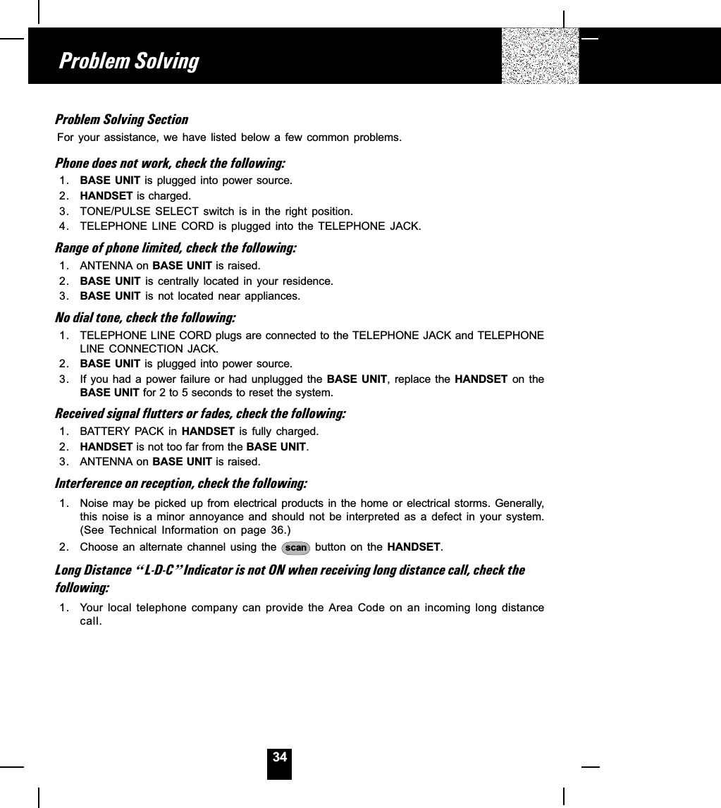 34Problem Solving SectionFor  your  assistance,  we  have  listed  below  a  few  common  problems.Phone does not work, check the following:1. BASE UNIT  is plugged  into  power source.2. HANDSET is charged.3. TONE/PULSE  SELECT  switch  is  in  the  right  position.4. TELEPHONE  LINE  CORD  is  plugged  into  the  TELEPHONE  JACK.Range of phone limited, check the following:1. ANTENNA on BASE UNIT is raised.2. BASE  UNIT  is centrally  located  in  your  residence.3. BASE  UNIT  is not  located  near  appliances.No dial tone, check the following:1. TELEPHONE LINE CORD plugs are connected to the TELEPHONE JACK and TELEPHONELINE CONNECTION  JACK.2. BASE UNIT  is plugged  into  power source.3. If  you  had a  power failure  or  had  unplugged  the  BASE  UNIT,  replace  the  HANDSET  on  theBASE UNIT for 2 to 5 seconds to reset the system.Received signal flutters or fades, check the following:1. BATTERY PACK  in  HANDSET  is  fully  charged.2. HANDSET is not too far from the BASE UNIT.3. ANTENNA on BASE UNIT is raised.Interference on reception, check the following:1. Noise may  be picked  up  from electrical  products in  the  home or  electrical storms.  Generally,this  noise  is  a  minor  annoyance  and  should  not  be  interpreted  as  a  defect  in  your  system.(See  Technical  Information  on  page  36.)2. Choose an alternate channel using the  scan   button  on  the  HANDSET.Long Distance ]L-D-C^Indicator is not ON when receiving long distance call, check thefollowing:1. Your local  telephone  company  can  provide  the  Area  Code  on  an  incoming  long  distancecall.Problem Solving