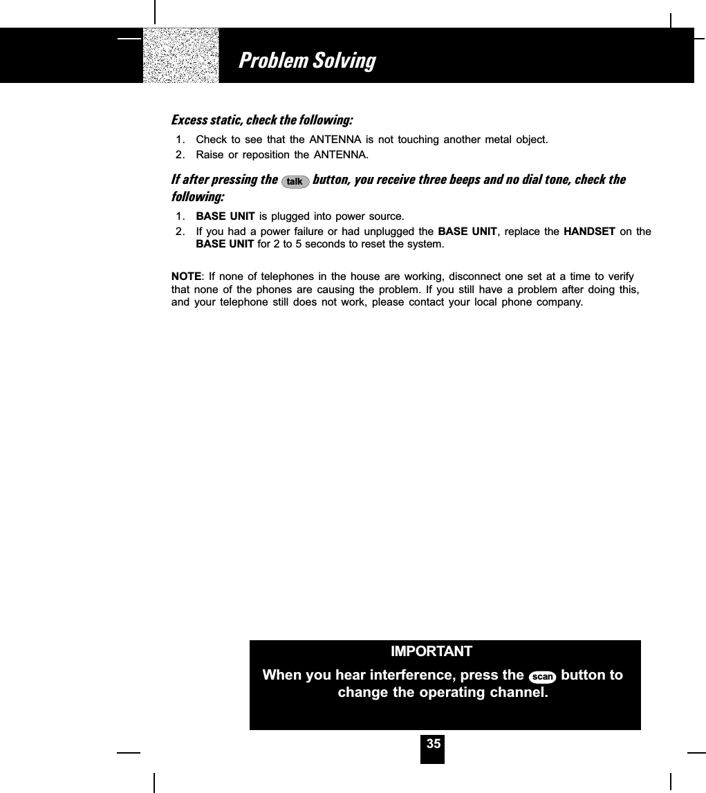 35Excess static, check the following:1. Check  to  see  that  the  ANTENNA  is  not  touching  another  metal  object.2. Raise or reposition the ANTENNA.If after pressing the  talk  button, you receive three beeps and no dial tone, check thefollowing:1. BASE UNIT is plugged  into  power source.2. If you had a power failure or had unplugged the BASE  UNIT, replace  the HANDSET  on  theBASE UNIT for 2 to 5 seconds to reset the system.NOTE: If  none  of  telephones  in  the  house  are working,  disconnect  one set  at  a  time  to  verifythat  none  of  the  phones  are  causing  the  problem.  If  you  still  have  a  problem  after  doing  this,and  your  telephone  still  does  not  work,  please  contact  your  local  phone  company.Problem SolvingIMPORTANTWhen you hear interference, press the  scan  button tochange the operating channel.
