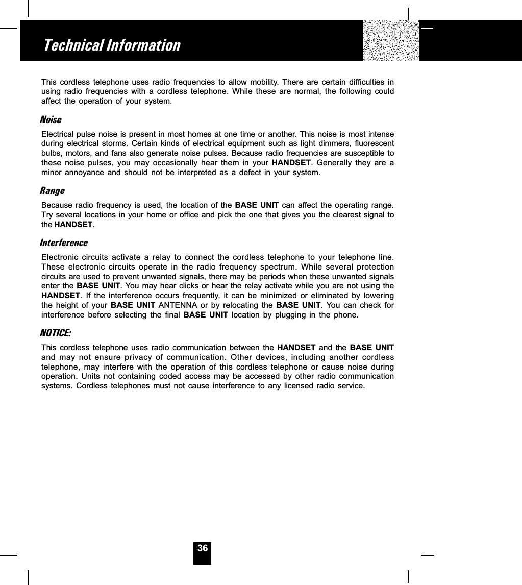 36This  cordless  telephone  uses  radio  frequencies  to  allow  mobility.  There  are  certain  difficulties  inusing  radio  frequencies  with  a  cordless  telephone.  While  these  are  normal,  the  following  couldaffect  the  operation  of  your  system.NoiseElectrical pulse noise is present in most homes at one time or another. This noise is most intenseduring  electrical  storms.  Certain  kinds  of  electrical  equipment  such  as  light  dimmers,  fluorescentbulbs, motors, and fans also generate noise pulses. Because radio frequencies are susceptible tothese  noise  pulses,  you  may  occasionally  hear  them  in  your  HANDSET.  Generally  they  are  aminor  annoyance  and  should  not  be  interpreted  as  a  defect  in  your  system.RangeBecause radio frequency  is used,  the  location of  the  BASE  UNIT  can affect  the  operating range.Try several locations in your home or office and pick the one that gives you the clearest signal tothe HANDSET.InterferenceElectronic  circuits  activate  a  relay  to  connect  the  cordless  telephone  to  your  telephone  line.These  electronic  circuits  operate  in  the  radio  frequency  spectrum.  While  several  protectioncircuits are used to prevent unwanted signals, there may be periods when these unwanted signalsenter the BASE  UNIT. You may hear clicks or hear the relay activate while you are not using theHANDSET.  If  the  interference  occurs  frequently,  it  can  be  minimized  or  eliminated  by  loweringthe  height  of  your  BASE  UNIT  ANTENNA  or  by  relocating  the  BASE  UNIT.  You  can  check  forinterference  before  selecting  the  final  BASE  UNIT  location  by  plugging  in  the  phone.NOTICE:This  cordless  telephone  uses  radio  communication  between  the HANDSET  and  the  BASE  UNITand  may  not  ensure  privacy  of  communication.  Other  devices,  including  another  cordlesstelephone,  may  interfere  with  the  operation  of  this  cordless  telephone  or  cause  noise  duringoperation.  Units  not  containing  coded  access  may  be  accessed  by  other  radio  communicationsystems.  Cordless  telephones  must  not  cause  interference  to  any  licensed  radio  service.Technical Information