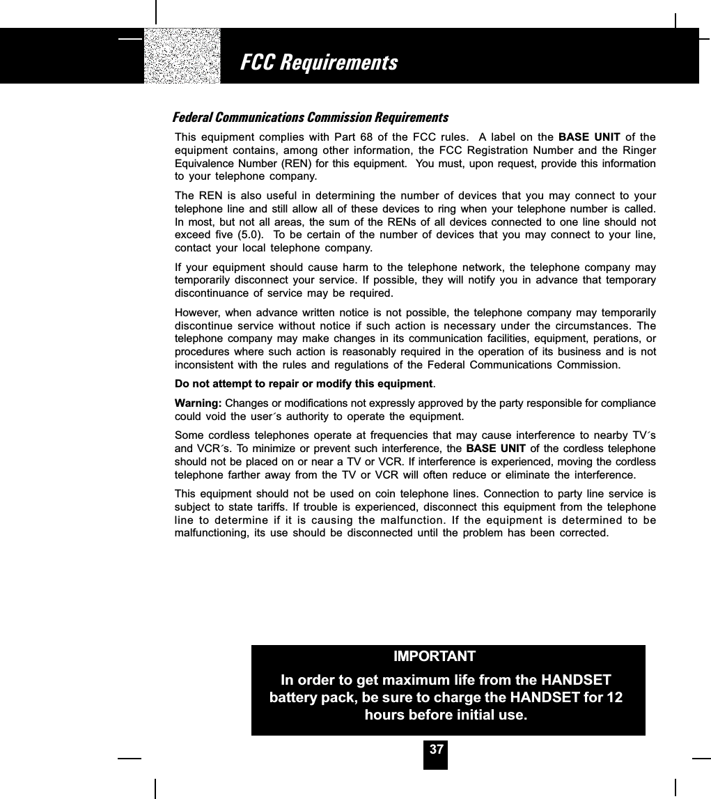 37Federal Communications Commission RequirementsThis  equipment  complies  with  Part  68  of  the  FCC  rules.    A  label  on  the BASE  UNIT  of  theequipment  contains,  among  other  information,  the  FCC  Registration  Number  and  the  RingerEquivalence Number (REN) for this equipment.  You must, upon request, provide this  informationto  your  telephone  company.The  REN  is  also  useful  in  determining  the  number  of  devices  that  you  may  connect  to  yourtelephone  line  and  still  allow  all  of  these  devices  to  ring  when  your  telephone  number  is  called.In  most,  but  not  all  areas,  the  sum  of  the  RENs  of  all  devices  connected  to  one  line  should  notexceed  five  (5.0).    To  be  certain  of  the  number  of  devices  that  you  may  connect  to  your  line,contact  your  local  telephone  company.If  your  equipment  should  cause  harm  to  the  telephone  network,  the  telephone  company  maytemporarily  disconnect  your  service.  If  possible,  they  will  notify  you  in  advance  that  temporarydiscontinuance  of  service  may  be  required.However,  when  advance  written  notice  is  not  possible,  the  telephone  company  may  temporarilydiscontinue  service  without  notice  if  such  action  is  necessary  under  the  circumstances.  Thetelephone  company  may  make  changes  in  its  communication  facilities,  equipment,  perations,  orprocedures  where  such  action  is  reasonably  required  in  the  operation  of  its  business  and  is  notinconsistent  with  the  rules  and  regulations  of  the  Federal  Communications  Commission.Do not attempt to repair or modify this equipment.Warning: Changes or modifications not expressly approved by the party responsible for compliancecould  void  the  user´s  authority  to  operate  the  equipment.Some  cordless  telephones  operate  at  frequencies  that  may  cause  interference  to  nearby  TV´sand VCR´s.  To minimize  or prevent  such interference,  the BASE  UNIT  of  the  cordless  telephoneshould not be placed on or near a TV or VCR. If interference is experienced, moving the cordlesstelephone  farther  away  from  the  TV  or  VCR  will  often  reduce  or  eliminate  the  interference.This  equipment  should  not  be  used  on  coin  telephone  lines.  Connection  to  party  line  service  issubject  to  state  tariffs.  If  trouble  is  experienced,  disconnect  this  equipment  from  the  telephoneline  to  determine  if  it  is  causing  the  malfunction.  If  the  equipment  is  determined  to  bemalfunctioning,  its  use  should  be  disconnected  until  the  problem  has  been  corrected.FCC RequirementsIMPORTANTIn order to get maximum life from the HANDSETbattery pack, be sure to charge the HANDSET for 12hours before initial use.