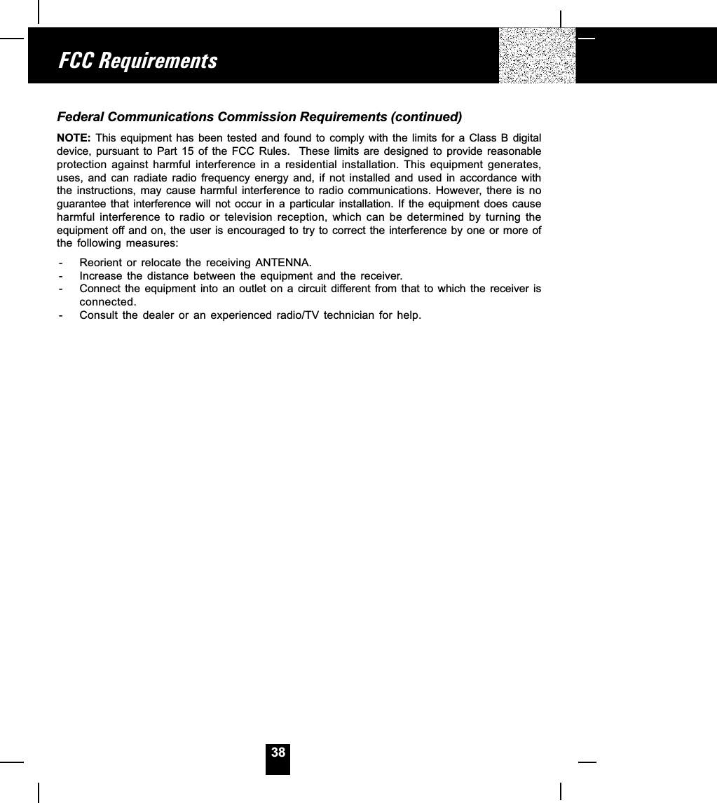 38Federal Communications Commission Requirements (continued)NOTE: This  equipment  has  been  tested and  found  to  comply  with the  limits  for  a  Class B  digitaldevice,  pursuant  to  Part  15  of  the  FCC  Rules.    These  limits  are  designed  to  provide  reasonableprotection  against  harmful  interference  in  a  residential  installation.  This  equipment  generates,uses,  and  can  radiate  radio  frequency  energy  and,  if  not  installed  and  used  in  accordance  withthe  instructions,  may  cause  harmful  interference  to  radio  communications.  However, there  is  noguarantee that  interference  will  not  occur  in  a  particular  installation.  If  the equipment  does  causeharmful  interference  to  radio  or  television  reception,  which  can  be  determined  by  turning  theequipment off and on, the user is encouraged to try to correct the interference by one or more ofthe  following  measures:- Reorient  or  relocate  the  receiving  ANTENNA.- Increase  the  distance  between  the  equipment  and  the  receiver.- Connect the  equipment  into  an  outlet  on  a  circuit  different  from  that  to  which  the  receiver  isconnected.- Consult  the  dealer  or  an  experienced  radio/TV  technician  for  help.FCC Requirements