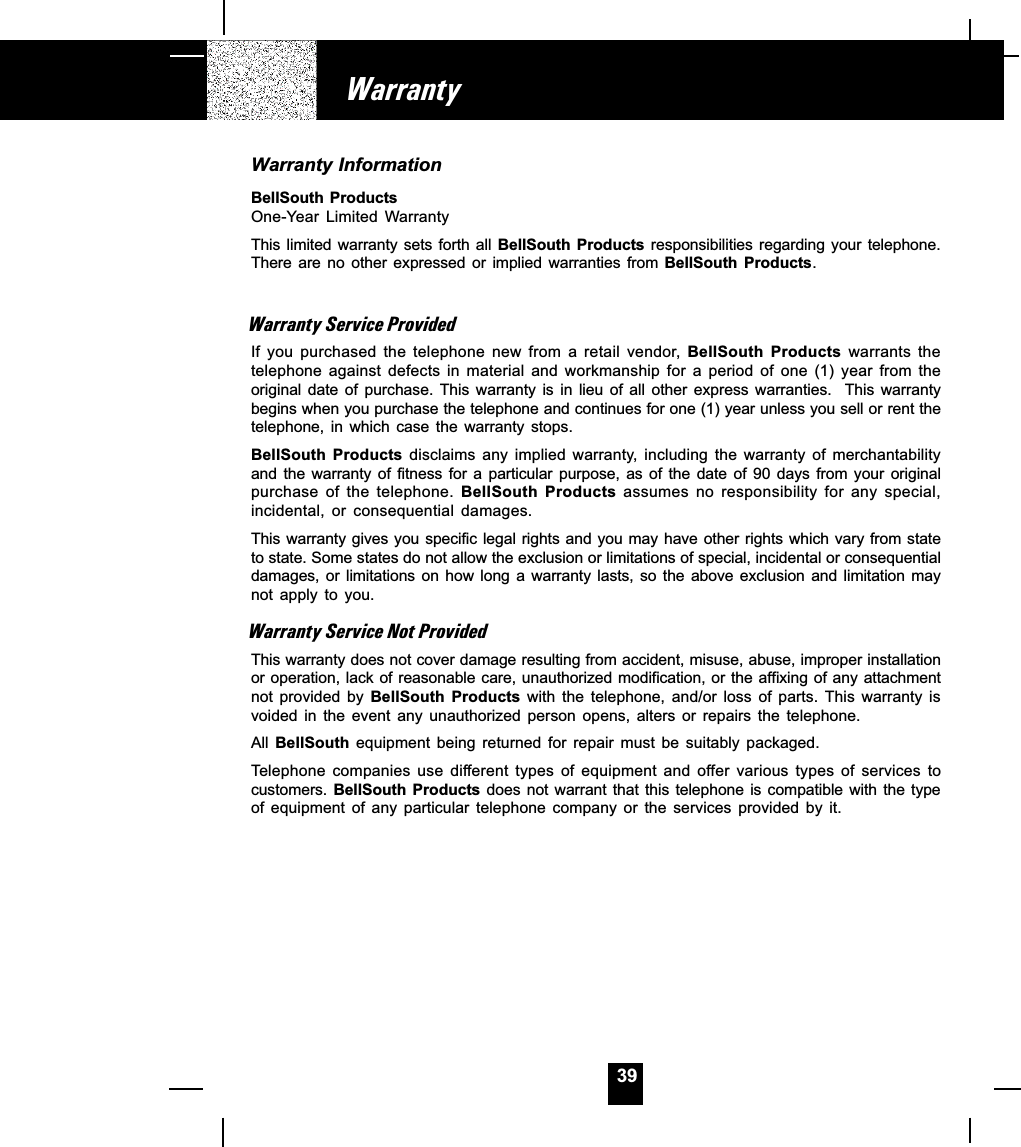 39Warranty InformationBellSouth ProductsOne-Year  Limited  WarrantyThis limited warranty  sets  forth all BellSouth  Products responsibilities  regarding  your telephone.There  are  no  other  expressed  or  implied  warranties  from  BellSouth  Products.Warranty Service ProvidedIf  you  purchased  the  telephone  new  from  a  retail  vendor, BellSouth  Products  warrants  thetelephone  against  defects  in  material  and  workmanship  for  a  period  of  one  (1)  year  from  theoriginal  date  of  purchase.  This  warranty  is  in  lieu  of  all  other  express  warranties.    This  warrantybegins when you purchase the telephone and continues for one (1) year unless you sell or rent thetelephone,  in  which  case  the  warranty  stops.BellSouth  Products disclaims  any  implied  warranty,  including  the  warranty  of  merchantabilityand the  warranty  of  fitness for  a  particular  purpose, as  of  the  date  of  90  days  from  your  originalpurchase  of  the  telephone.  BellSouth  Products  assumes  no  responsibility  for  any  special,incidental,  or  consequential  damages.This warranty gives you specific legal rights and you may have other rights which vary from stateto state. Some states do not allow the exclusion or limitations of special, incidental or consequentialdamages, or  limitations  on  how  long  a  warranty  lasts,  so  the  above  exclusion  and  limitation  maynot  apply  to  you.Warranty Service Not ProvidedThis warranty does not cover damage resulting from accident, misuse, abuse, improper installationor operation, lack of reasonable care, unauthorized modification, or the affixing of any attachmentnot  provided  by  BellSouth  Products  with  the  telephone,  and/or  loss  of  parts.  This  warranty  isvoided  in  the  event  any  unauthorized  person  opens,  alters  or  repairs  the  telephone.All BellSouth  equipment  being  returned  for  repair  must  be  suitably  packaged.Telephone  companies  use  different  types  of  equipment  and  offer various  types  of  services  tocustomers. BellSouth  Products  does not  warrant that  this  telephone is  compatible  with the  typeof  equipment  of  any  particular  telephone  company  or  the  services  provided  by  it.Warranty