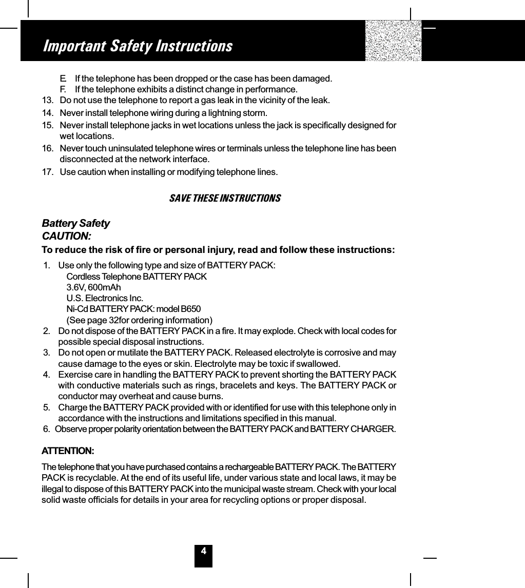 4Important Safety InstructionsE. If the telephone has been dropped or the case has been damaged.F. If the telephone exhibits a distinct change in performance.13. Do not use the telephone to report a gas leak in the vicinity of the leak.14. Never install telephone wiring during a lightning storm.15. Never install telephone jacks in wet locations unless the jack is specifically designed forwet locations.16. Never touch uninsulated telephone wires or terminals unless the telephone line has beendisconnected at the network interface.17. Use caution when installing or modifying telephone lines.SAVE THESE INSTRUCTIONSBattery SafetyCAUTION:To reduce the risk of fire or personal injury, read and follow these instructions:1. Use only the following type and size of BATTERY PACK:Cordless Telephone BATTERY PACK3.6V, 600mAhU.S. Electronics Inc.Ni-Cd BATTERY PACK: model B650(See page 32for ordering information)2. Do not dispose of the BATTERY PACK in a fire. It may explode. Check with local codes forpossible special disposal instructions.3. Do not open or mutilate the BATTERY PACK. Released electrolyte is corrosive and maycause damage to the eyes or skin. Electrolyte may be toxic if swallowed.4. Exercise care in handling the BATTERY PACK to prevent shorting the BATTERY PACKwith conductive materials such as rings, bracelets and keys. The BATTERY PACK orconductor may overheat and cause burns.5. Charge the BATTERY PACK provided with or identified for use with this telephone only inaccordance with the instructions and limitations specified in this manual.6.   Observe proper polarity orientation between the BATTERY PACK and BATTERY CHARGER.ATTENTION:The telephone that you have purchased contains a rechargeable BATTERY PACK. The BATTERYPACK is recyclable. At the end of its useful life, under various state and local laws, it may beillegal to dispose of this BATTERY PACK into the municipal waste stream. Check with your localsolid waste officials for details in your area for recycling options or proper disposal.