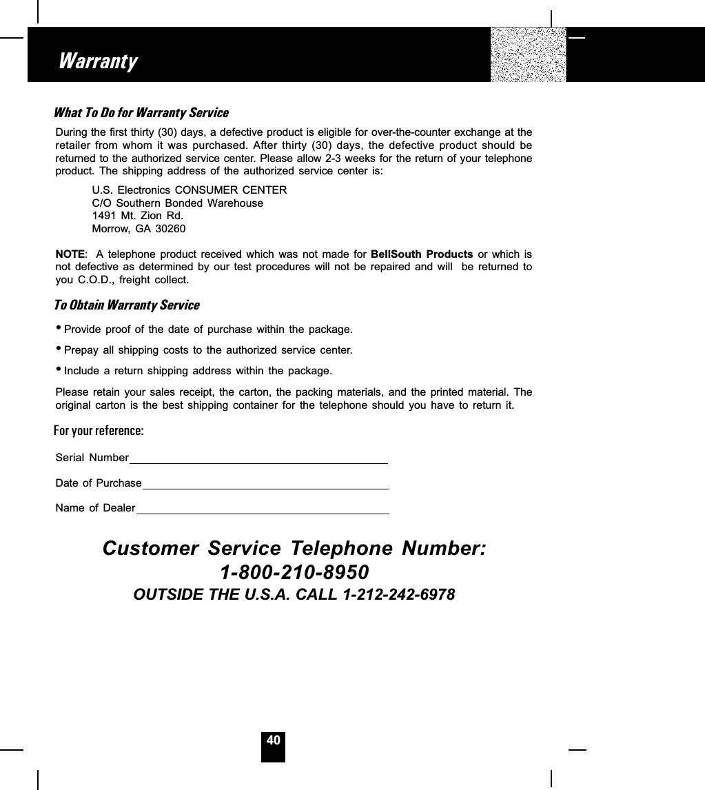 40WarrantyWhat To Do for Warranty ServiceDuring the first thirty (30) days, a defective product is eligible for over-the-counter exchange at theretailer  from  whom  it  was  purchased.  After  thirty  (30)  days,  the  defective  product  should  bereturned to the authorized service center. Please allow 2-3 weeks for the return of your telephoneproduct.  The  shipping  address  of  the  authorized  service  center  is:U.S.  Electronics  CONSUMER  CENTERC/O  Southern  Bonded  Warehouse1491  Mt.  Zion  Rd.Morrow,  GA  30260NOTE: A  telephone  product  received  which  was  not  made  for  BellSouth  Products  or  which  isnot  defective  as  determined  by  our  test  procedures  will  not  be  repaired  and  will    be  returned  toyou  C.O.D.,  freight  collect.To Obtain Warranty Service_Provide  proof  of  the  date  of  purchase  within  the  package._Prepay  all  shipping  costs  to  the  authorized  service  center._Include  a  return  shipping  address  within  the  package.Please  retain  your  sales  receipt,  the  carton,  the  packing  materials,  and  the  printed  material.  Theoriginal  carton  is  the  best  shipping  container  for  the  telephone  should  you  have  to  return  it.For your reference:Serial  NumberDate  of  PurchaseName  of  DealerCustomer  Service  Telephone  Number:1-800-210-8950OUTSIDE THE U.S.A. CALL 1-212-242-6978