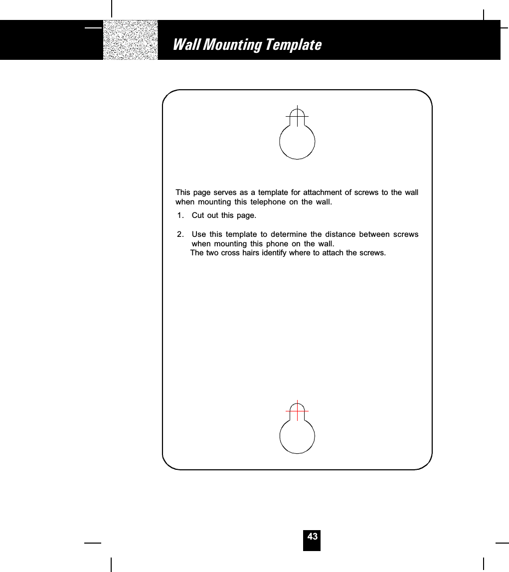 43Wall Mounting TemplateThis page serves as a template  for  attachment of screws to the wallwhen  mounting  this  telephone  on  the  wall.1. Cut  out  this  page.2. Use this template to determine the distance between screwswhen  mounting  this  phone  on  the  wall.      The two cross hairs identify where to attach the screws.