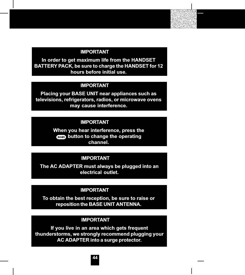 44IMPORTANTIn order to get maximum life from the HANDSETBATTERY PACK, be sure to charge the HANDSET for 12hours before initial use.IMPORTANTTo obtain the best reception, be sure to raise orreposition the BASE UNIT ANTENNA.IMPORTANTWhen you hear interference, press thescan  button to change the operatingchannel.IMPORTANTIf you live in an area which gets frequentthunderstorms, we strongly recommend plugging yourAC ADAPTER into a surge protector.IMPORTANTPlacing your BASE UNIT near appliances such astelevisions, refrigerators, radios, or microwave ovensmay cause interference.IMPORTANTThe AC ADAPTER must always be plugged into anelectrical outlet.
