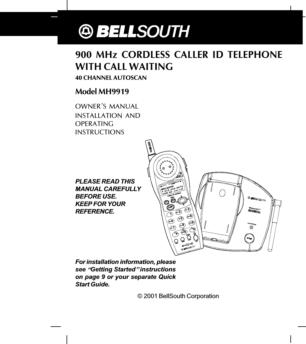 45900  MHz  CORDLESS  CALLER  ID  TELEPHONEWITH CALL WAITING40 CHANNEL AUTOSCANModel MH9919C  2001 BellSouth CorporationFor installation information, pleasesee ]Getting Started^instructionson page 9 or your separate QuickStart Guide.PLEASE READ THISMANUAL CAREFULLYBEFORE USE.KEEP FOR YOURREFERENCE.msgwaitingnewcallcaller id systemre/padirsavetalk123654789abcdefmnowxyjkltuvghiprs*funcflashscaneditdelete900MHzBELLSOUTH1-212-242-697810:00      8/24        18        30AMNEWPMTOTALL-D-C C-FMSG DIRCALLBATT0operdial#7101+900MHzin use/chargefil tered so undTMpageOWNER S  MANUALINSTALLATION  ANDOPERATINGINSTRUCTIONS