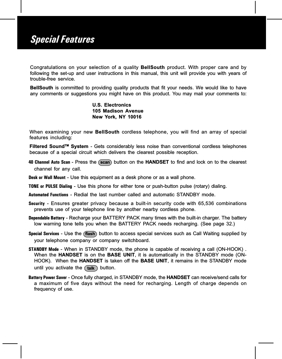 When  examining  your  new  BellSouth  cordless  telephone,  you  will  find  an  array  of  specialfeatures  including:Filtered  SoundTM  System  -  Gets  considerably  less  noise  than  conventional  cordless  telephonesbecause  of  a  special  circuit  which  delivers  the  clearest  possible  reception.40 Channel Auto Scan - Press the  scan  button on the HANDSET  to find and lock on to the clearestchannel  for  any  call.Desk or Wall Mount - Use this equipment as a desk phone or as a wall phone.TONE or PULSE Dialing - Use this phone for either tone or push-button pulse (rotary) dialing.Automated Functions  -  Redial  the  last  number  called  and  automatic  STANDBY  mode.Security  -  Ensures  greater  privacy  because  a  built-in  security  code  with  65,536  combinationsprevents  use  of  your  telephone  line  by  another  nearby  cordless  phone.Dependable Battery - Recharge your BATTERY PACK many times with the built-in charger. The batterylow warning  tone  tells  you  when  the  BATTERY PACK  needs  recharging.  (See  page  32.)Special Services - Use the  flash  button to access special services such as Call Waiting supplied byyour  telephone  company  or  company  switchboard.STANDBY Mode  -  When  in STANDBY  mode,  the  phone  is  capable of  receiving  a call  (ON-HOOK)  .When  the  HANDSET  is  on  the  BASE  UNIT, it  is  automatically  in  the  STANDBY  mode  (ON-HOOK).   When the HANDSET is  taken off  the  BASE  UNIT,  it  remains in  the  STANDBY modeuntil  you  activate  the  talk   button.Battery Power Saver - Once fully charged, in STANDBY mode, the HANDSET can receive/send calls fora  maximum  of  five  days  without  the  need  for  recharging.  Length  of  charge  depends  onfrequency  of  use.Special FeaturesCongratulations  on  your  selection  of  a  quality BellSouth  product.  With  proper  care  and  byfollowing  the  set-up  and  user  instructions  in  this  manual,  this  unit  will  provide  you  with  years  oftrouble-free  service.BellSouth  is  committed  to  providing  quality  products  that  fit  your  needs.  We  would  like  to  haveany comments  or  suggestions you  might  have  on  this  product.  You  may  mail your  comments  to:U.S.  Electronics105  Madison  AvenueNew  York,  NY  10016