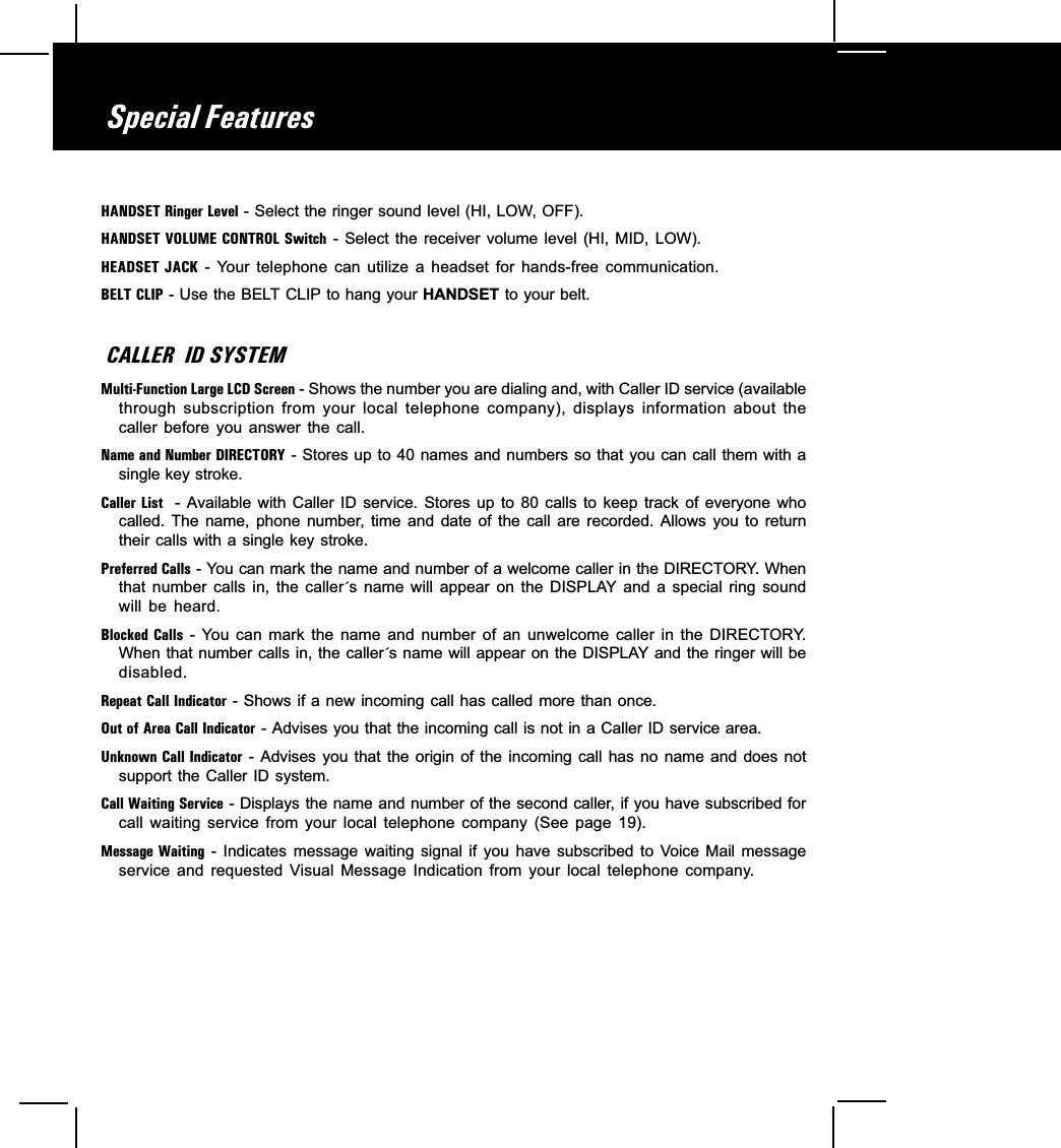 Special FeaturesHANDSET Ringer Level - Select the ringer sound level (HI, LOW, OFF).HANDSET VOLUME  CONTROL Switch -  Select the  receiver  volume  level  (HI,  MID,  LOW).HEADSET JACK  -  Your  telephone  can  utilize  a  headset  for  hands-free  communication.BELT CLIP - Use the BELT CLIP to hang your HANDSET to your belt.CALLER  ID SYSTEMMulti-Function Large LCD Screen - Shows the number you are dialing and, with Caller ID service (availablethrough  subscription  from  your  local  telephone  company),  displays  information  about  thecaller  before  you  answer  the  call.Name and Number DIRECTORY - Stores up to 40 names and numbers so that you can call them with asingle key stroke.Caller List   -  Available  with  Caller  ID  service.  Stores  up  to  80  calls  to  keep  track  of  everyone  whocalled.  The  name,  phone  number, time  and  date  of  the  call  are  recorded.  Allows  you  to  returntheir calls  with a single key stroke.Preferred Calls - You can mark the name and number of a welcome caller in the DIRECTORY. Whenthat  number  calls  in,  the  caller´s  name  will  appear  on  the  DISPLAY  and  a  special  ring  soundwill  be  heard.Blocked Calls  -  You  can  mark  the  name  and  number  of  an  unwelcome  caller  in  the  DIRECTORY.When that number calls in, the caller´s name will appear on the DISPLAY and the ringer will bedisabled.Repeat Call Indicator - Shows if a new incoming call has called more than once.Out of Area Call Indicator - Advises you that the incoming call is not in a Caller ID service area.Unknown Call  Indicator  -  Advises you  that the  origin  of the  incoming call  has  no name  and does  notsupport the Caller  ID system.Call Waiting Service - Displays the name and number of the second caller, if you have subscribed forcall  waiting  service  from  your  local  telephone  company  (See  page  19).Message Waiting  -  Indicates  message  waiting  signal  if  you  have  subscribed  to  Voice  Mail  messageservice  and  requested  Visual  Message  Indication  from  your  local  telephone  company.