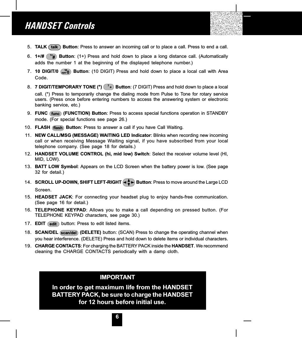 6HANDSET ControlsIMPORTANTIn order to get maximum life from the HANDSETBATTERY PACK, be sure to charge the HANDSETfor 12 hours before initial use.5. TALK  talk  Button: Press to answer an incoming call or to place a call. Press to end a call.6. 1+/#  1+#  Button:  (1+)  Press  and  hold  down  to  place  a  long  distance  call.  (Automaticallyadds  the  number  1  at  the  beginning  of  the  displayed  telephone  number.)7. 10  DIGIT/0  10oper 0  Button: (10  DIGIT)  Press  and  hold  down  to  place  a  local  call  with  AreaCode.8. 7 DIGIT/TEMPORARY TONE (*)  *7 Button: (7 DIGIT) Press and hold down to place a localcall.  (*)  Press  to  temporarily  change  the  dialing  mode  from  Pulse  to  Tone  for  rotary  serviceusers.  (Press  once  before  entering  numbers  to  access  the  answering  system  or  electronicbanking  service,  etc.)9. FUNC  func  (FUNCTION) Button: Press to access special functions operation in STANDBYmode.  (For  special  functions  see  page  26.)10. FLASH  flash  Button: Press to answer a call if you have Call Waiting.11. NEW CALL/MSG (MESSAGE) WAITING LED Indicator: Blinks when recording new incomingcall  or  when  receiving  Message  Waiting  signal,  if  you  have  subscribed  from  your  localtelephone  company.  (See  page  18  for  details.)12. HANDSET VOLUME CONTROL (hi, mid low) Switch: Select the receiver volume level (HI,MID, LOW).13. BATT LOW Symbol: Appears on the LCD Screen when the battery power is low. (See page32  for  detail.)14. SCROLL UP-DOWN, SHIFT LEFT-RIGHT   Button: Press to move around the Large LCDScreen.15. HEADSET  JACK:  For  connecting  your  headset  plug  to  enjoy  hands-free  communication.(See  page  16  for  detail.)16. TELEPHONE  KEYPAD:  Allows  you  to  make  a  call  depending  on  pressed  button.  (ForTELEPHONE  KEYPAD  characters,  see  page  30.)17. EDIT  edit  button: Press to edit  listed  items.18. SCAN/DEL  scan/del  (DELETE) button: (SCAN) Press to change the operating channel whenyou hear interference. (DELETE) Press and hold down to delete items or individual characters.19. CHARGE CONTACTS: For charging the BATTERY PACK inside the HANDSET. We recommendcleaning  the  CHARGE  CONTACTS  periodically  with  a  damp  cloth.