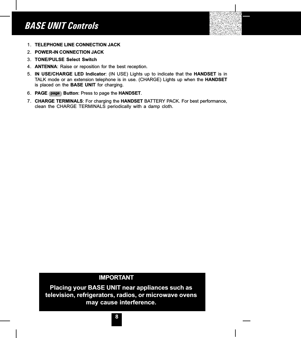 8BASE UNIT ControlsIMPORTANTPlacing your BASE UNIT near appliances such astelevision, refrigerators, radios, or microwave ovensmay cause interference.1. TELEPHONE LINE CONNECTION JACK2. POWER-IN CONNECTION JACK3. TONE/PULSE  Select  Switch4. ANTENNA: Raise  or reposition for  the best  reception.5. IN  USE/CHARGE  LED  Indicator:  (IN  USE)  Lights  up  to  indicate  that  the  HANDSET  is  inTALK mode  or an  extension  telephone is  in use.  (CHARGE)  Lights up  when  the HANDSETis placed on the  BASE  UNIT for charging.6. PAGE  page  Button: Press to page the HANDSET.7. CHARGE TERMINALS: For charging the HANDSET BATTERY PACK. For best performance,clean  the  CHARGE  TERMINALS  periodically  with  a  damp  cloth.