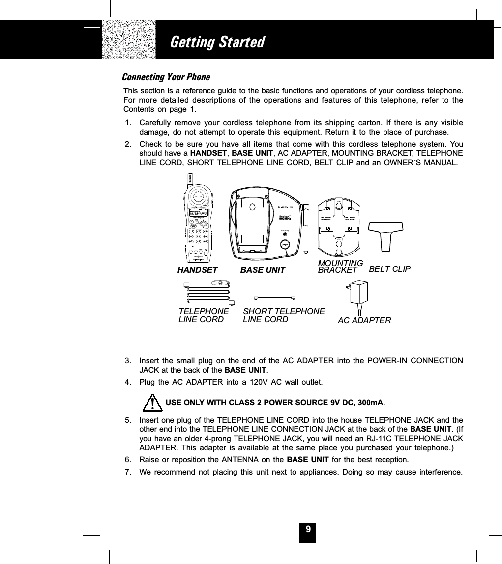 9Connecting Your PhoneThis section is a reference guide to the basic functions and operations of your cordless telephone.For  more  detailed  descriptions  of  the  operations  and  features  of  this  telephone,  refer  to  theContents  on  page  1.1. Carefully remove  your  cordless  telephone  from  its  shipping  carton.  If  there  is  any  visibledamage,  do  not  attempt  to  operate  this  equipment.  Return  it  to  the  place  of  purchase.2. Check to be sure you have all items that come with this cordless telephone system. Youshould have a HANDSET, BASE UNIT, AC ADAPTER, MOUNTING BRACKET, TELEPHONELINE CORD, SHORT TELEPHONE  LINE CORD, BELT CLIP and an  OWNER´S MANUAL.AC ADAPTERSHORT TELEPHONE LINE CORDTELEPHONELINE CORDBELT CLIPMOUNTINGBRACKETBASE UNITHANDSETWAL L  M OUN T¡ôDESK MOUNT¡õWAL L  M OUN T¡ôDESK MOUNT¡õ3. Insert the  small  plug  on  the  end  of  the  AC  ADAPTER  into  the  POWER-IN  CONNECTIONJACK at the back of the BASE UNIT.4. Plug  the  AC  ADAPTER into  a  120V  AC  wall  outlet.         USE ONLY WITH CLASS 2 POWER SOURCE 9V DC, 300mA.5. Insert one plug of the TELEPHONE LINE CORD into the house TELEPHONE JACK and theother end into the TELEPHONE LINE CONNECTION JACK at the back of the BASE UNIT. (Ifyou have an older 4-prong TELEPHONE JACK, you will need an RJ-11C TELEPHONE JACKADAPTER.  This  adapter  is  available  at  the  same  place  you  purchased  your  telephone.)6. Raise or  reposition  the ANTENNA on the BASE  UNIT for the  best  reception.7. We recommend  not  placing  this  unit  next  to  appliances.  Doing  so  may  cause  interference.Getting Started900MHzin use/chargefi lt e r ed  s ou nd TMpagemsgwaitingnewcallcaller id systemre/padir savetalk123654789abc defmnowxyjkltuvghiprsfunc flash scaneditdelete900MHzBELLSOUTH1-212-242- 697810:00      8/24        18        30AM NEWPM TOTALL-D-C C-F MSG DIRCALL BATT*dial100#71+oper