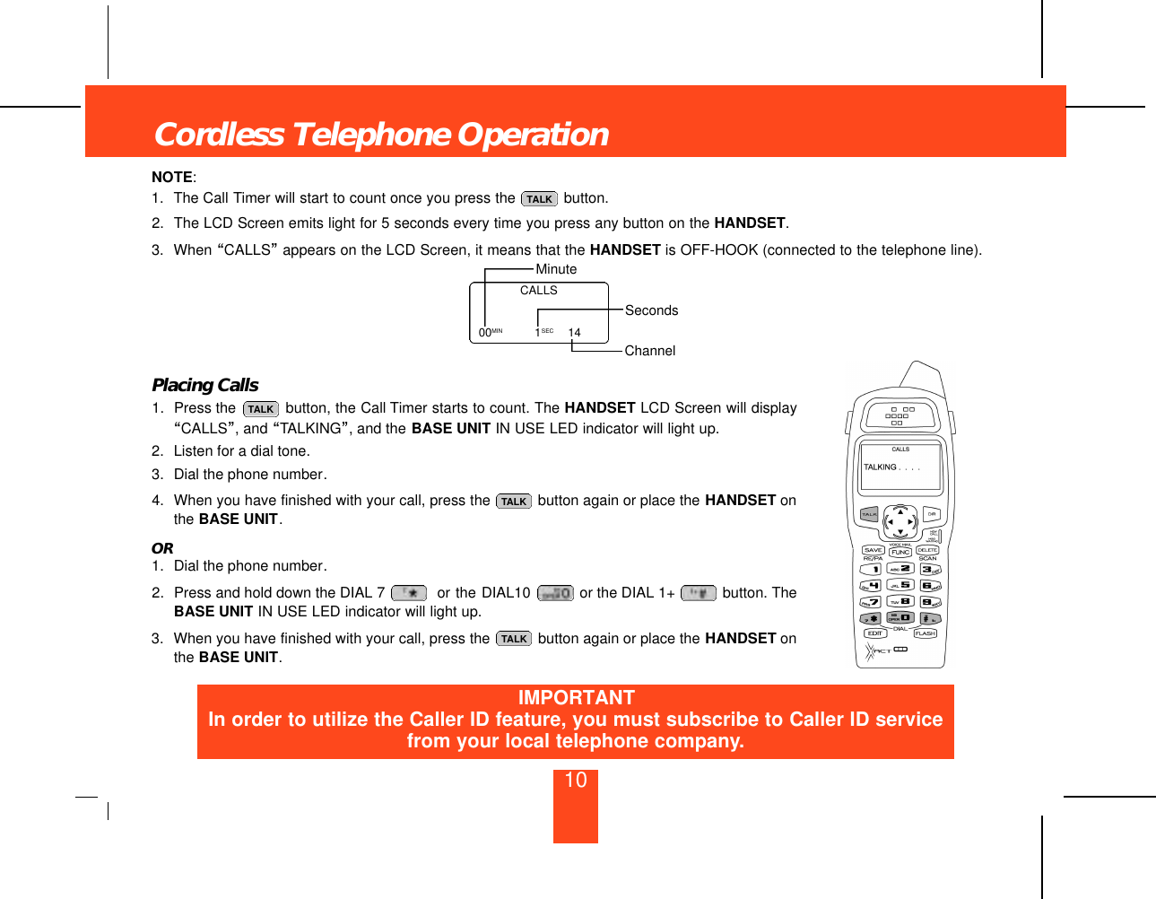 10NOTE:1. The Call Timer will start to count once you press the  button.2. The LCD Screen emits light for 5 seconds every time you press any button on the HANDSET.3. When “CALLS”appears on the LCD Screen, it means that the HANDSET is OFF-HOOK (connected to the telephone line).Placing Calls1. Press the  button, the Call Timer starts to count. The HANDSET LCD Screen will display“CALLS”, and “TALKING”, and the BASE UNIT IN USE LED indicator will light up.2. Listen for a dial tone.3. Dial the phone number.4. When you have finished with your call, press the  button again or place the HANDSET onthe BASE UNIT.OR1. Dial the phone number.2. Press and hold down the DIAL 7 or the DIAL10  or the DIAL 1+  button. TheBASE UNIT IN USE LED indicator will light up.3. When you have finished with your call, press the  button again or place the HANDSET onthe BASE UNIT.TALKTALKTALKTALKCordless Telephone OperationCALLS00MIN   1SEC 14MinuteSecondsChannelIMPORTANTIn order to utilize the Caller ID feature, you must subscribe to Caller ID servicefrom your local telephone company.