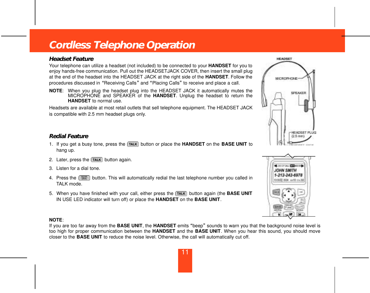 11Headset FeatureYour telephone can utilize a headset (not included) to be connected to your HANDSET for you toenjoy hands-free communication. Pull out the HEADSETJACK COVER, then insert the small plugat the end of the headset into the HEADSET JACK at the right side of the HANDSET. Follow theprocedures discussed in “Receiving Calls”and “Placing Calls”to receive and place a call.NOTE:When you plug the headset plug into the HEADSET JACK it automatically mutes theMICROPHONE and SPEAKER of the HANDSET. Unplug the headset to return theHANDSET to normal use.Headsets are available at most retail outlets that sell telephone equipment. The HEADSET JACKis compatible with 2.5 mm headset plugs only.Redial Feature1. If you get a busy tone, press the  button or place the HANDSET on the BASE UNIT tohang up.2. Later, press the  button again.3. Listen for a dial tone.4. Press the  button. This will automatically redial the last telephone number you called inTALK mode.5. When you have finished with your call, either press the  button again (the BASE UNITIN USE LED indicator will turn off) or place the HANDSET on the BASE UNIT.NOTE:If you are too far away from the BASE UNIT, the HANDSET emits “beep”sounds to warn you that the background noise level istoo high for proper communication between the HANDSET and the BASE UNIT. When you hear this sound, you should movecloser to the BASE UNIT to reduce the noise level. Otherwise, the call will automatically cut off.TALKTALKTALKCordless Telephone Operation