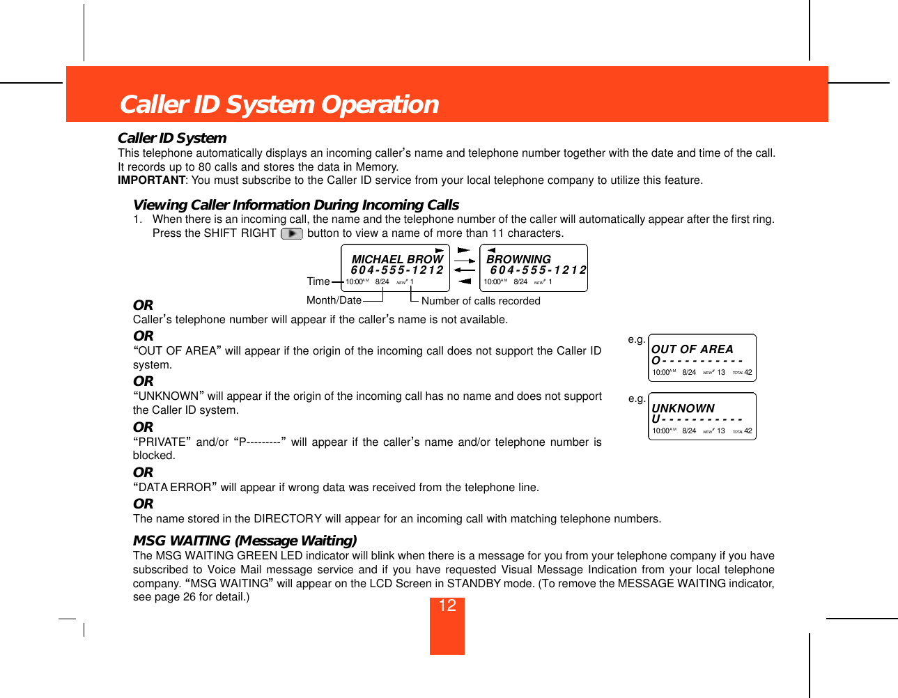 12Caller ID SystemThis telephone automatically displays an incoming caller’s name and telephone number together with the date and time of the call.It records up to 80 calls and stores the data in Memory.IMPORTANT: You must subscribe to the Caller ID service from your local telephone company to utilize this feature.Viewing Caller Information During Incoming Calls1. When there is an incoming call, the name and the telephone number of the caller will automatically appear after the first ring.Press the SHIFT RIGHT button to view a name of more than 11 characters.ORCaller’s telephone number will appear if the caller’s name is not available.OR“OUT OF AREA”will appear if the origin of the incoming call does not support the Caller IDsystem.OR“UNKNOWN”will appear if the origin of the incoming call has no name and does not supportthe Caller ID system.OR“PRIVATE”and/or “P---------”will appear if the caller’s name and/or telephone number isblocked.OR“DATA ERROR”will appear if wrong data was received from the telephone line.ORThe name stored in the DIRECTORY will appear for an incoming call with matching telephone numbers.MSG WAITING (Message Waiting)The MSG WAITING GREEN LED indicator will blink when there is a message for you from your telephone company if you havesubscribed to Voice Mail message service and if you have requested Visual Message Indication from your local telephonecompany. “MSG WAITING”will appear on the LCD Screen in STANDBY mode. (To remove the MESSAGE WAITING indicator,see page 26 for detail.)Caller ID System OperationMICHAEL BROW6 0 4 - 5 5 5 - 1 2 1 21 0 : 0 0 A M 8/24    NEW #1    TimeBROWNING6 0 4 - 5 5 5 - 1 2 1 21 0 : 0 0 A M 8/24    NEW #1    Month/Date Number of calls recordedOUT OF A R E AO- - - - - - - - - - -1 0 : 0 0 A M 8/24    NEW #13    TO TA L 4 2e.g.U N K N O W NU- - - - - - - - - - -1 0 : 0 0A M 8/24    NEW #13    TO TA L 4 2e.g.