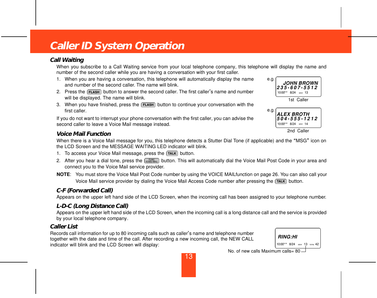 Call WaitingWhen you subscribe to a Call Waiting service from your local telephone company, this telephone will display the name andnumber of the second caller while you are having a conversation with your first caller.1. When you are having a conversation, this telephone will automatically display the nameand number of the second caller. The name will blink.2. Press the  button to answer the second caller. The first caller’s name and numberwill be displayed. The name will blink.3. When you have finished, press the  button to continue your conversation with thefirst caller.If you do not want to interrupt your phone conversation with the first caller, you can advise thesecond caller to leave a Voice Mail message instead.Voice Mail FunctionWhen there is a Voice Mail message for you, this telephone detects a Stutter Dial Tone (if applicable) and the “MSG”icon onthe LCD Screen and the MESSAGE WAITING LED indicator will blink.1. To access your Voice Mail message, press the  button.2. After you hear a dial tone, press the  button. This will automatically dial the Voice Mail Post Code in your area andconnect you to the Voice Mail service provider.NOTE: You must store the Voice Mail Post Code number by using the VOICE MAILfunction on page 26. You can also call yourVoice Mail service provider by dialing the Voice Mail Access Code number after pressing the  button.C-F (Forwarded Call)Appears on the upper left hand side of the LCD Screen, when the incoming call has been assigned to your telephone number.L-D-C (Long Distance Call)Appears on the upper left hand side of the LCD Screen, when the incoming call is a long distance call and the service is providedby your local telephone company.Caller ListRecords call information for up to 80 incoming calls such as caller’s name and telephone numbertogether with the date and time of the call. After recording a new incoming call, the NEW CALLindicator will blink and the LCD Screen will display:TALKTALKFLASHFLASHCaller ID System OperationJOHN BROWN2 3 5 - 6 0 7 - 5 5 1 21 0 : 0 0 A M 8/24    NEW  13    e.g.ALEX BROTH5 0 4 - 5 5 5 - 1 2 1 21 0 : 0 0 A M 8/24    NEW  14    e.g.1st  Caller2nd  CallerR I N G : H I1 0 : 0 0A M 8/24    NEW  13   TO TA L 42   No. of new calls Maximum calls= 8013