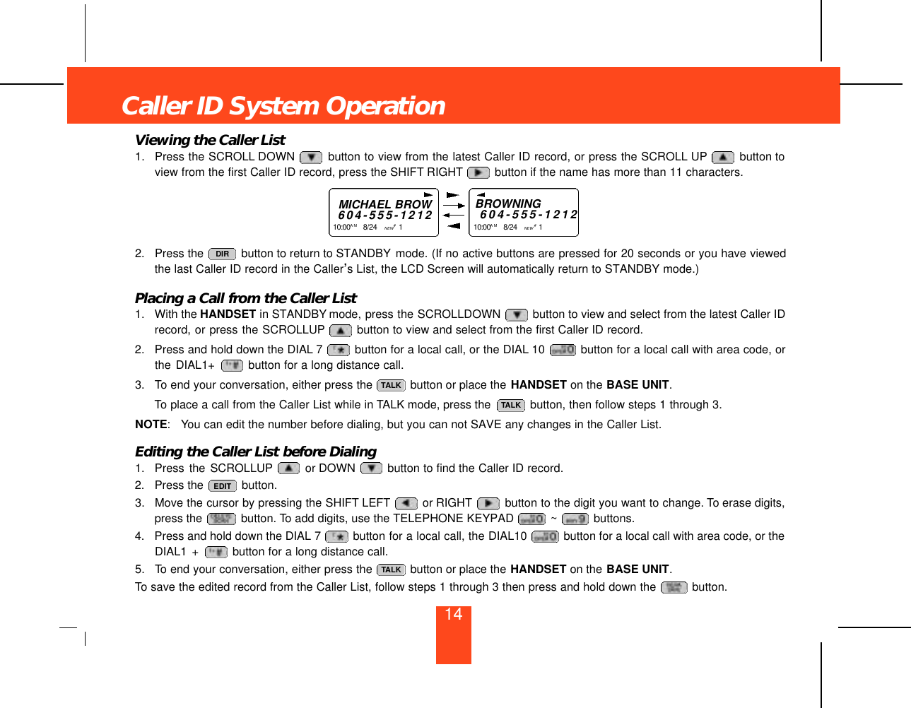 Viewing the Caller List1. Press the SCROLL DOWN  button to view from the latest Caller ID record, or press the SCROLL UP button toview from the first Caller ID record, press the SHIFT RIGHT button if the name has more than 11 characters.2. Press the  button to return to STANDBY mode. (If no active buttons are pressed for 20 seconds or you have viewedthe last Caller ID record in the Caller’s List, the LCD Screen will automatically return to STANDBY mode.)Placing a Call from the Caller List1. With the HANDSET in STANDBY mode, press the SCROLLDOWN  button to view and select from the latest Caller IDrecord, or press the SCROLLUP button to view and select from the first Caller ID record.2. Press and hold down the DIAL 7 button for a local call, or the DIAL 10  button for a local call with area code, orthe DIAL1+  button for a long distance call.3. To end your conversation, either press the  button or place the HANDSET on the BASE UNIT.To place a call from the Caller List while in TALK mode, press the  button, then follow steps 1 through 3.NOTE: You can edit the number before dialing, but you can not SAVE any changes in the Caller List.Editing the Caller List before Dialing1. Press the SCROLLUP or DOWN  button to find the Caller ID record.2. Press the  button.3. Move the cursor by pressing the SHIFT LEFT or RIGHT button to the digit you want to change. To erase digits,press the  button. To add digits, use the TELEPHONE KEYPAD  ~ buttons.4. Press and hold down the DIAL 7 button for a local call, the DIAL10  button for a local call with area code, or theDIAL1 +  button for a long distance call.5. To end your conversation, either press the  button or place the HANDSET on the BASE UNIT.To save the edited record from the Caller List, follow steps 1 through 3 then press and hold down the  button. TALKEDITTALKTALKDIRCaller ID System OperationMICHAEL BROW6 0 4 - 5 5 5 - 1 2 1 21 0 : 0 0 A M 8/24    NEW #1    BROWNING6 0 4 - 5 5 5 - 1 2 1 21 0 : 0 0 A M 8/24    NEW #1    14
