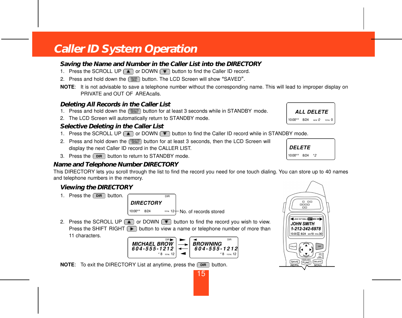 Saving the Name and Number in the Caller List into the DIRECTORY1. Press the SCROLL UP or DOWN  button to find the Caller ID record.2. Press and hold down the  button. The LCD Screen will show “SAVED”.NOTE:It is not advisable to save a telephone number without the corresponding name. This will lead to improper display onPRIVATE and OUT OF AREAcalls.Deleting All Records in the Caller List1. Press and hold down the  button for at least 3 seconds while in STANDBY mode.2. The LCD Screen will automatically return to STANDBY mode.Selective Deleting in the Caller List1. Press the SCROLL UP or DOWN  button to find the Caller ID record while in STANDBY mode.2. Press and hold down the  button for at least 3 seconds, then the LCD Screen willdisplay the next Caller ID record in the CALLER LIST.3. Press the  button to return to STANDBY mode.Name and Telephone Number DIRECTORYThis DIRECTORY lets you scroll through the list to find the record you need for one touch dialing. You can store up to 40 namesand telephone numbers in the memory.Viewing the DIRECTORY1. Press the  button.2. Press the SCROLL UP or DOWN  button to find the record you wish to view.Press the SHIFT RIGHT button to view a name or telephone number of more than11 characters.NOTE: To exit the DIRECTORY List at anytime, press the  button. DIRDIRDIRCaller ID System OperationA L L D E L E T E1 0 : 0 0 A M 8/24     NEW   0TO TA L 0   D E L E T E1 0 : 0 0 A M 8/24     #2DIRD I R E C TO RY1 0 : 0 0 A M 8/24     TO TA L 12    No. of records storedDIRMICHAEL BROW6 0 4 - 5 5 5 - 1 2 1 2#8   TO TA L 1 2DIRBROWNING6 0 4 - 5 5 5 - 1 2 1 2#8   TO TA L 1 215