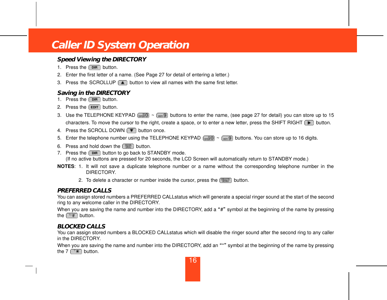 Speed Viewing the DIRECTORY1. Press the  button.2. Enter the first letter of a name. (See Page 27 for detail of entering a letter.)3. Press the SCROLLUP button to view all names with the same first letter.Saving in the DIRECTORY1. Press the  button.2. Press the  button.3. Use the TELEPHONE KEYPAD  ~ buttons to enter the name, (see page 27 for detail) you can store up to 15characters. To move the cursor to the right, create a space, or to enter a new letter, press the SHIFT RIGHT button.4. Press the SCROLL DOWN  button once.5. Enter the telephone number using the TELEPHONE KEYPAD  ~ buttons. You can store up to 16 digits.6. Press and hold down the  button.7. Press the  button to go back to STANDBY mode.(If no active buttons are pressed for 20 seconds, the LCD Screen will automatically return to STANDBY mode.)NOTES: 1. It will not save a duplicate telephone number or a name without the corresponding telephone number in theDIRECTORY.2. To delete a character or number inside the cursor, press the  button.PREFERRED CALLSYou can assign stored numbers a PREFERRED CALLstatus which will generate a special ringer sound at the start of the secondring to any welcome caller in the DIRECTORY.When you are saving the name and number into the DIRECTORY, add a “#”symbol at the beginning of the name by pressingthe  button.BLOCKED CALLSYou can assign stored numbers a BLOCKED CALLstatus which will disable the ringer sound after the second ring to any callerin the DIRECTORY.When you are saving the name and number into the DIRECTORY, add an “*”symbol at the beginning of the name by pressingthe 7  button.DIREDITDIRDIRCaller ID System Operation16