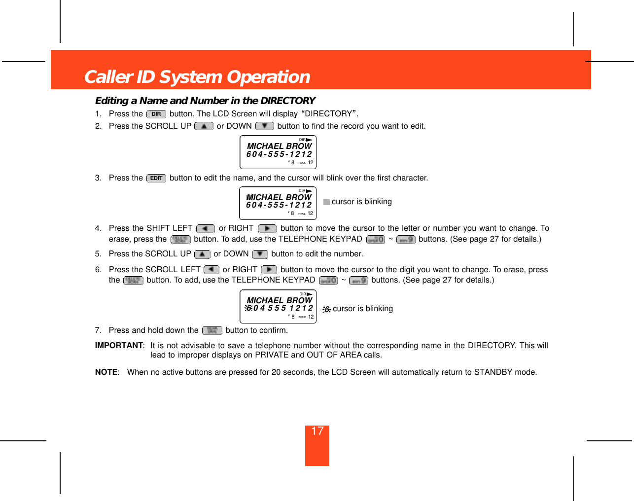 17Editing a Name and Number in the DIRECTORY1. Press the  button. The LCD Screen will display “DIRECTORY”.2. Press the SCROLL UP or DOWN  button to find the record you want to edit.3. Press the  button to edit the name, and the cursor will blink over the first character.4. Press the SHIFT LEFT or RIGHT button to move the cursor to the letter or number you want to change. Toerase, press the  button. To add, use the TELEPHONE KEYPAD  ~ buttons. (See page 27 for details.)5. Press the SCROLL UP or DOWN  button to edit the number.6. Press the SCROLL LEFT or RIGHT button to move the cursor to the digit you want to change. To erase, pressthe  button. To add, use the TELEPHONE KEYPAD  ~ buttons. (See page 27 for details.)7. Press and hold down the  button to confirm.IMPORTANT:It is not advisable to save a telephone number without the corresponding name in the DIRECTORY. This willlead to improper displays on PRIVATE and OUT OF AREA calls.NOTE:When no active buttons are pressed for 20 seconds, the LCD Screen will automatically return to STANDBY mode.EDITDIRCaller ID System OperationDIRMICHAEL BROW6 0 4 - 5 5 5 - 1 2 1 2#8   TO TA L 1 2DIRMICHAEL BROW6 0 4 - 5 5 5 - 1 2 1 2#8   TO TA L 1 2cursor is blinkingDIRMICHAEL BROW6 0 4 5 5 5 1 2 1 2#8   TO TA L 1 2 cursor is blinking6