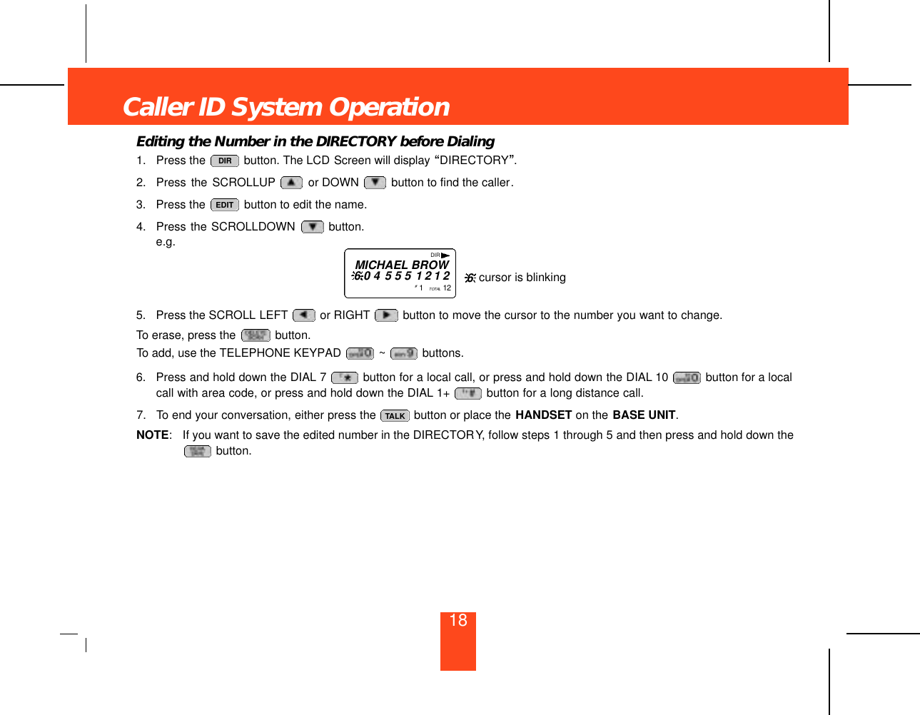 18Editing the Number in the DIRECTORY before Dialing1. Press the  button. The LCD Screen will display “DIRECTORY”.2. Press the SCROLLUP or DOWN  button to find the caller.3. Press the  button to edit the name.4. Press the SCROLLDOWN  button.e.g.5. Press the SCROLL LEFT or RIGHT button to move the cursor to the number you want to change.To erase, press the  button.To add, use the TELEPHONE KEYPAD  ~ buttons.6. Press and hold down the DIAL 7 button for a local call, or press and hold down the DIAL 10  button for a localcall with area code, or press and hold down the DIAL 1+  button for a long distance call.7. To end your conversation, either press the  button or place the HANDSET on the BASE UNIT.NOTE: If you want to save the edited number in the DIRECTORY, follow steps 1 through 5 and then press and hold down thebutton. TALKEDITDIRCaller ID System OperationDIRMICHAEL BROW6 0 4 5 5 5 1 2 1 2#1   TO TA L 1 2 cursor is blinking6