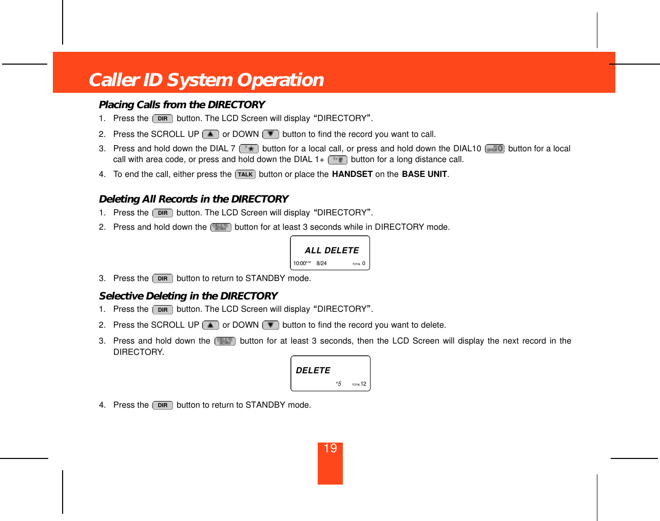 19Placing Calls from the DIRECTORY1. Press the  button. The LCD Screen will display “DIRECTORY”.2. Press the SCROLL UP or DOWN  button to find the record you want to call.3. Press and hold down the DIAL 7 button for a local call, or press and hold down the DIAL10  button for a localcall with area code, or press and hold down the DIAL 1+  button for a long distance call.4. To end the call, either press the  button or place the HANDSET on the BASE UNIT.Deleting All Records in the DIRECTORY1. Press the  button. The LCD Screen will display “DIRECTORY”.2. Press and hold down the  button for at least 3 seconds while in DIRECTORY mode.3. Press the  button to return to STANDBY mode.Selective Deleting in the DIRECTORY1. Press the  button. The LCD Screen will display “DIRECTORY”.2. Press the SCROLL UP or DOWN  button to find the record you want to delete.3. Press and hold down the  button for at least 3 seconds, then the LCD Screen will display the next record in theDIRECTORY.4. Press the  button to return to STANDBY mode. DIRDIRDIRDIRTALKDIRCaller ID System OperationA L L D E L E T E1 0 : 0 0 A M 8/24      TO TA L 0   D E L E T E#5        TO TA L 1 2