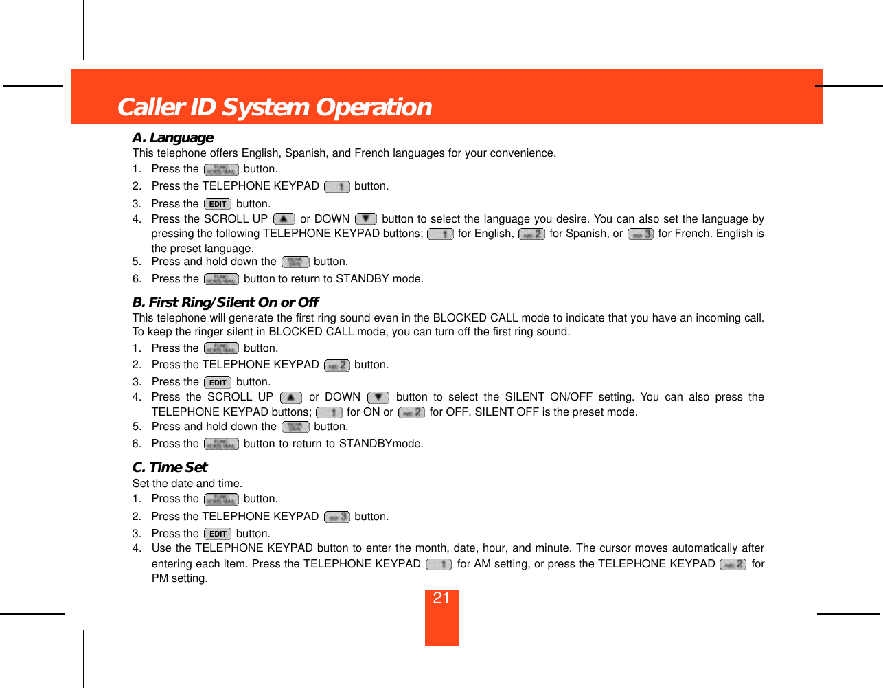 A. LanguageThis telephone offers English, Spanish, and French languages for your convenience.1. Press the  button.2. Press the TELEPHONE KEYPAD  button.3. Press the  button.4. Press the SCROLL UP or DOWN  button to select the language you desire. You can also set the language bypressing the following TELEPHONE KEYPAD buttons;  for English,  for Spanish, or  for French. English isthe preset language.5. Press and hold down the  button.6. Press the  button to return to STANDBY mode.B. First Ring/Silent On or OffThis telephone will generate the first ring sound even in the BLOCKED CALL mode to indicate that you have an incoming call.To keep the ringer silent in BLOCKED CALL mode, you can turn off the first ring sound.1. Press the  button.2. Press the TELEPHONE KEYPAD  button.3. Press the  button.4. Press the SCROLL UP or DOWN  button to select the SILENT ON/OFF setting. You can also press theTELEPHONE KEYPAD buttons;  for ON or  for OFF. SILENT OFF is the preset mode.5. Press and hold down the  button.6. Press the  button to return to STANDBYmode.C. Time SetSet the date and time.1. Press the  button.2. Press the TELEPHONE KEYPAD  button.3. Press the  button.4. Use the TELEPHONE KEYPAD button to enter the month, date, hour, and minute. The cursor moves automatically afterentering each item. Press the TELEPHONE KEYPAD  for AM setting, or press the TELEPHONE KEYPAD  forPM setting. EDITEDITEDITCaller ID System Operation21
