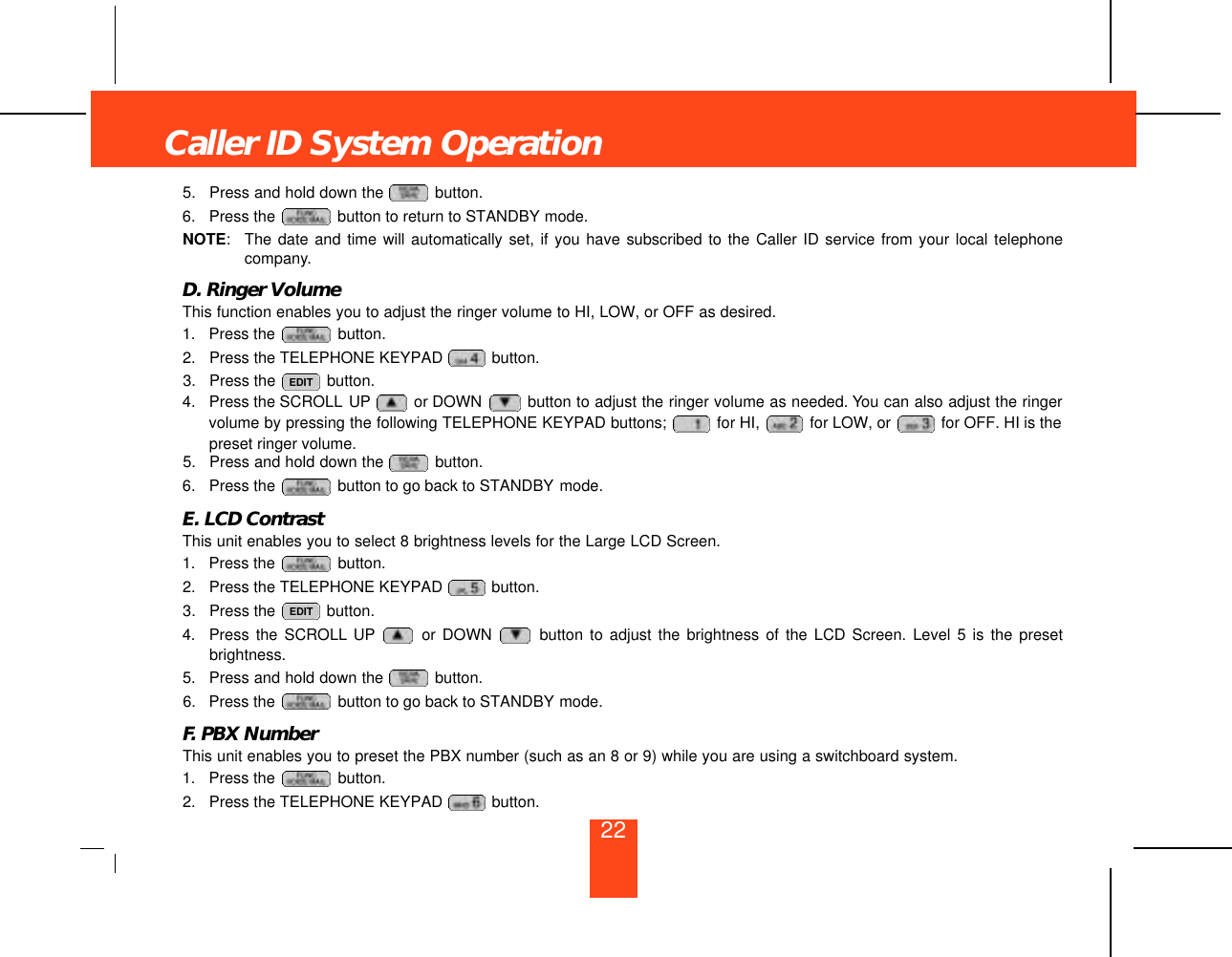 5. Press and hold down the  button.6. Press the  button to return to STANDBY mode.NOTE:The date and time will automatically set, if you have subscribed to the Caller ID service from your local telephonecompany.D. Ringer VolumeThis function enables you to adjust the ringer volume to HI, LOW, or OFF as desired.1. Press the  button.2. Press the TELEPHONE KEYPAD  button.3. Press the  button.4. Press the SCROLL UP or DOWN  button to adjust the ringer volume as needed. You can also adjust the ringervolume by pressing the following TELEPHONE KEYPAD buttons;  for HI,  for LOW, or  for OFF. HI is thepreset ringer volume.5. Press and hold down the  button.6. Press the  button to go back to STANDBY mode.E. LCD ContrastThis unit enables you to select 8 brightness levels for the Large LCD Screen.1. Press the  button.2. Press the TELEPHONE KEYPAD  button.3. Press the  button.4. Press the SCROLL UP or DOWN  button to adjust the brightness of the LCD Screen. Level 5 is the presetbrightness.5. Press and hold down the  button.6. Press the  button to go back to STANDBY mode.F. PBX NumberThis unit enables you to preset the PBX number (such as an 8 or 9) while you are using a switchboard system.1. Press the  button.2. Press the TELEPHONE KEYPAD  button.EDITEDITCaller ID System Operation22