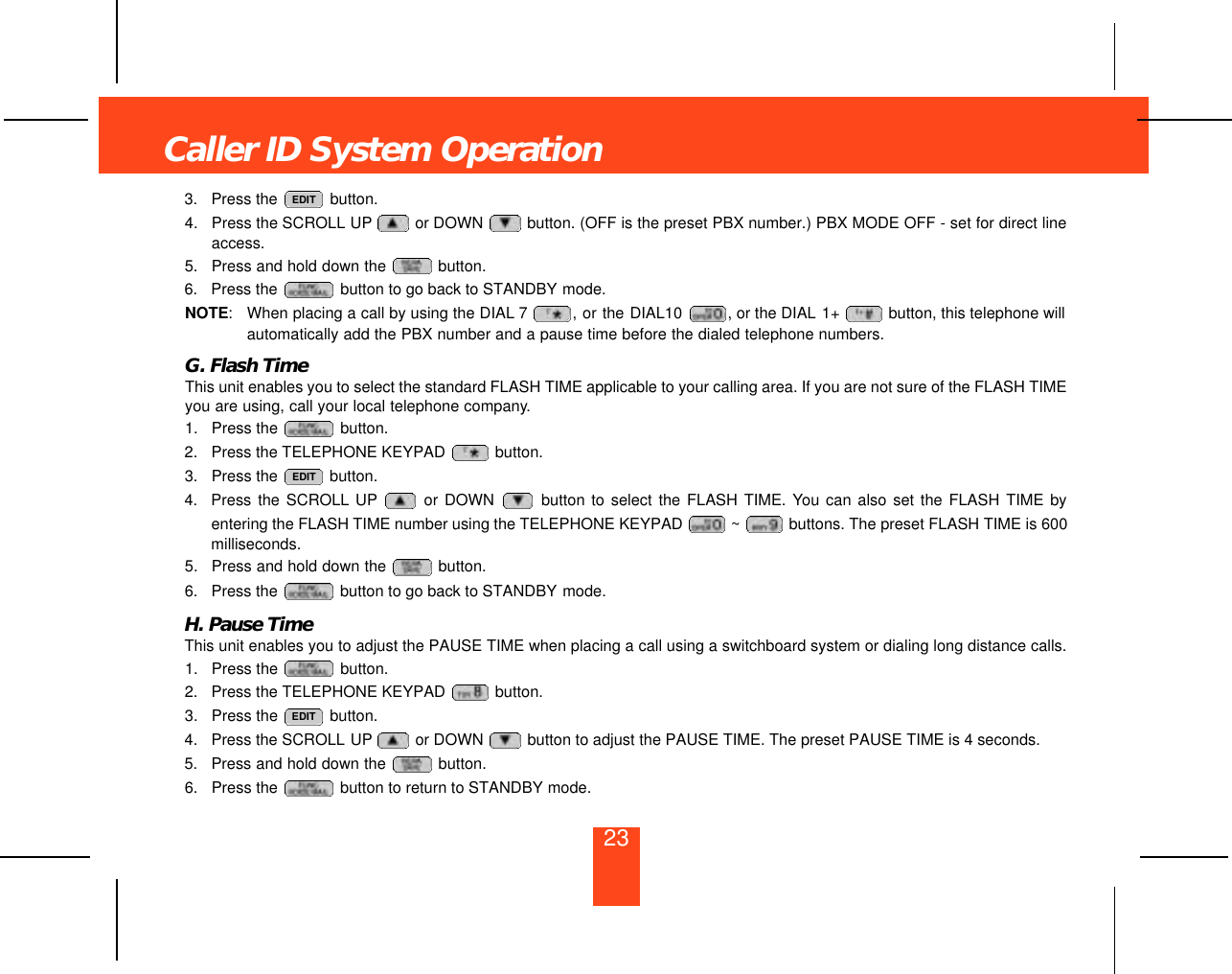 233. Press the  button. 4. Press the SCROLL UP or DOWN  button. (OFF is the preset PBX number.) PBX MODE OFF - set for direct lineaccess.5. Press and hold down the  button.6. Press the  button to go back to STANDBY mode.NOTE:When placing a call by using the DIAL 7 , or the DIAL10  , or the DIAL 1+  button, this telephone willautomatically add the PBX number and a pause time before the dialed telephone numbers.G. Flash TimeThis unit enables you to select the standard FLASH TIME applicable to your calling area. If you are not sure of the FLASH TIMEyou are using, call your local telephone company.1. Press the  button.2. Press the TELEPHONE KEYPAD  button.3. Press the  button.4. Press the SCROLL UP or DOWN  button to select the FLASH TIME. You can also set the FLASH TIME byentering the FLASH TIME number using the TELEPHONE KEYPAD  ~ buttons. The preset FLASH TIME is 600milliseconds.5.  Press and hold down the  button.6. Press the  button to go back to STANDBY mode.H. Pause TimeThis unit enables you to adjust the PAUSE TIME when placing a call using a switchboard system or dialing long distance calls.1. Press the  button.2. Press the TELEPHONE KEYPAD  button.3. Press the  button.4. Press the SCROLL UP or DOWN  button to adjust the PAUSE TIME. The preset PAUSE TIME is 4 seconds.5. Press and hold down the  button.6. Press the  button to return to STANDBY mode. EDITEDITEDITCaller ID System Operation