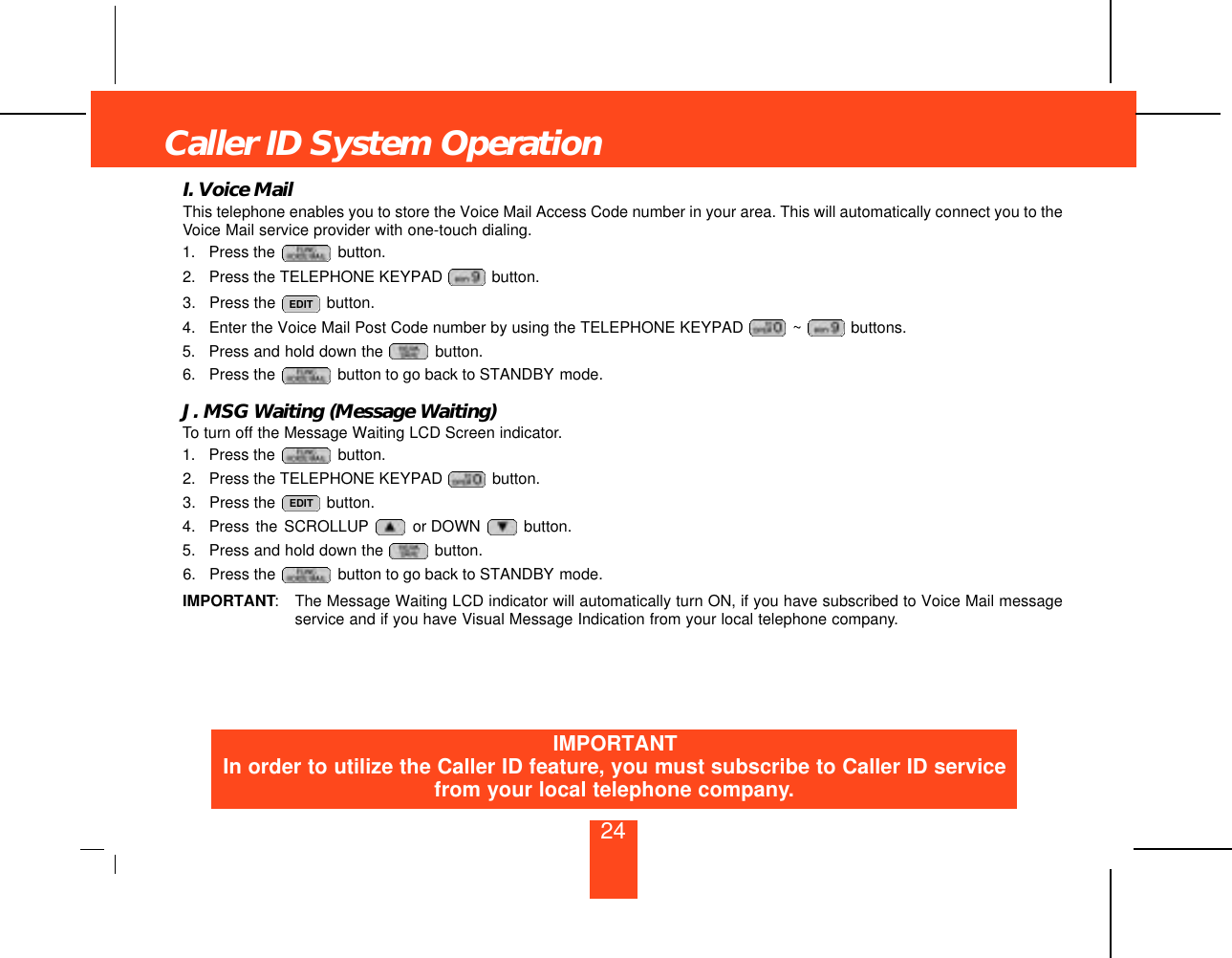 24I. Voice MailThis telephone enables you to store the Voice Mail Access Code number in your area. This will automatically connect you to theVoice Mail service provider with one-touch dialing.1. Press the  button.2. Press the TELEPHONE KEYPAD  button.3. Press the  button.4. Enter the Voice Mail Post Code number by using the TELEPHONE KEYPAD  ~ buttons.5. Press and hold down the  button.6. Press the  button to go back to STANDBY mode.J. MSG Waiting (Message Waiting)To turn off the Message Waiting LCD Screen indicator.1. Press the  button.2. Press the TELEPHONE KEYPAD  button.3. Press the  button.4. Press the SCROLLUP or DOWN  button.5. Press and hold down the  button.6. Press the  button to go back to STANDBY mode.IMPORTANT:The Message Waiting LCD indicator will automatically turn ON, if you have subscribed to Voice Mail messageservice and if you have Visual Message Indication from your local telephone company.EDITEDITCaller ID System OperationIMPORTANTIn order to utilize the Caller ID feature, you must subscribe to Caller ID servicefrom your local telephone company.