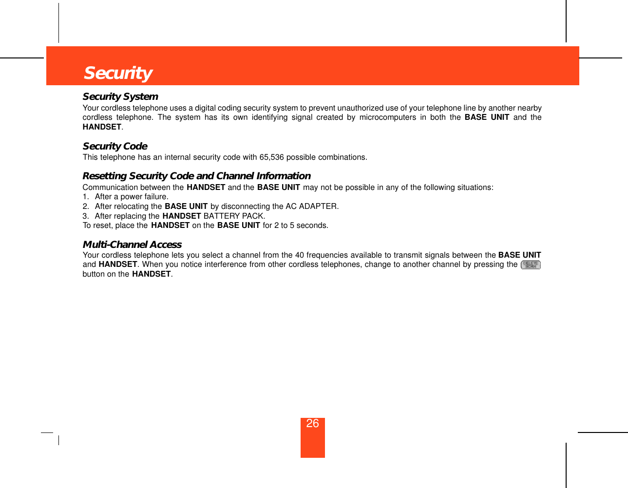 SecuritySecurity SystemYour cordless telephone uses a digital coding security system to prevent unauthorized use of your telephone line by another nearbycordless telephone. The system has its own identifying signal created by microcomputers in both the BASE UNIT and theHANDSET.Security CodeThis telephone has an internal security code with 65,536 possible combinations. Resetting Security Code and Channel InformationCommunication between the HANDSET and the BASE UNIT may not be possible in any of the following situations:1. After a power failure.2. After relocating the BASE UNIT by disconnecting the AC ADAPTER.3. After replacing the HANDSET BATTERY PACK.To reset, place the  HANDSET on the BASE UNIT for 2 to 5 seconds.Multi-Channel AccessYour cordless telephone lets you select a channel from the 40 frequencies available to transmit signals between the BASE UNITand HANDSET. When you notice interference from other cordless telephones, change to another channel by pressing the button on the HANDSET.26