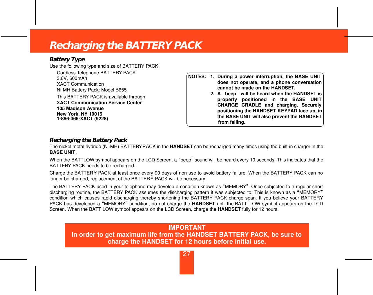 27Recharging the BATTERY PACKBattery TypeUse the following type and size of BATTERY PACK:Cordless Telephone BATTERY PACK                         3.6V, 600mAh                                                                              XACT CommunicationNi-MH Battery Pack: Model B655This BATTERY PACK is available through:XACT Communication Service Center105 Madison AvenueNew York, NY 100161-866-466-XACT (9228)Recharging the Battery PackThe nickel metal hydride (Ni-MH) BATTERYPACK in the HANDSET can be recharged many times using the built-in charger in theBASE UNIT.When the BATTLOW symbol appears on the LCD Screen, a “beep”sound will be heard every 10 seconds. This indicates that theBATTERY PACK needs to be recharged.Charge the BATTERY PACK at least once every 90 days of non-use to avoid battery failure. When the BATTERY PACK can nolonger be charged, replacement of the BATTERY PACK will be necessary.The BATTERY PACK used in your telephone may develop a condition known as “MEMORY”. Once subjected to a regular shortdischarging routine, the BATTERY PACK assumes the discharging pattern it was subjected to. This is known as a “MEMORY”condition which causes rapid discharging thereby shortening the BATTERY PACK charge span. If you believe your BATTERYPACK has developed a “MEMORY”condition, do not charge the HANDSET until the BATT LOW symbol appears on the LCDScreen. When the BATT LOW symbol appears on the LCD Screen, charge the HANDSET fully for 12 hours.NOTES: 1. During a power interruption, the BASE UNITdoes not operate, and a phone conversationcannot be made on the HANDSET.2. A beep will be heard when the HANDSET isproperly  positioned  in  the  BASE  UNITCHARGE  CRADLE  and  charging.  Securelypositioning the HANDSET, KEYPAD face up, inthe BASE UNIT will also prevent the HANDSETfrom falling.IMPORTANTIn order to get maximum life from the HANDSET BATTERY PACK, be sure tocharge the HANDSET for 12 hours before initial use.