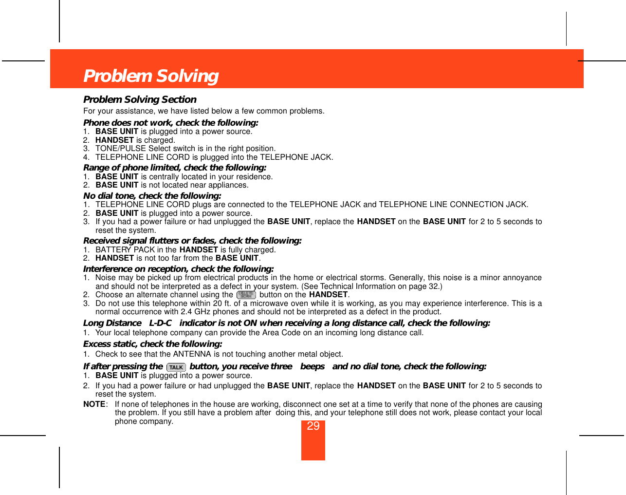 29Problem SolvingProblem Solving SectionFor your assistance, we have listed below a few common problems.Phone does not work, check the following:1. BASE UNIT is plugged into a power source.2. HANDSET is charged.3. TONE/PULSE Select switch is in the right position.4. TELEPHONE LINE CORD is plugged into the TELEPHONE JACK.Range of phone limited, check the following:1. BASE UNIT is centrally located in your residence.2. BASE UNIT is not located near appliances.No dial tone, check the following:1. TELEPHONE LINE CORD plugs are connected to the TELEPHONE JACK and TELEPHONE LINE CONNECTION JACK.2. BASE UNIT is plugged into a power source.3. If you had a power failure or had unplugged the BASE UNIT, replace the HANDSET on the BASE UNIT for 2 to 5 seconds toreset the system.Received signal flutters or fades, check the following:1. BATTERY PACK in the HANDSET is fully charged.2. HANDSET is not too far from the BASE UNIT.Interference on reception, check the following:1. Noise may be picked up from electrical products in the home or electrical storms. Generally, this noise is a minor annoyanceand should not be interpreted as a defect in your system. (See Technical Information on page 32.)2. Choose an alternate channel using the  button on the HANDSET.3. Do not use this telephone within 20 ft. of a microwave oven while it is working, as you may experience interference. This is anormal occurrence with 2.4 GHz phones and should not be interpreted as a defect in the product.Long Distance  L-D-C indicator is not ON when receiving a long distance call, check the following:1. Your local telephone company can provide the Area Code on an incoming long distance call.Excess static, check the following:1. Check to see that the ANTENNA is not touching another metal object. If after pressing the  button, you receive three  beeps and no dial tone, check the following:1. BASE UNIT is plugged into a power source.2. If you had a power failure or had unplugged the BASE UNIT, replace the HANDSET on the BASE UNIT for 2 to 5 seconds toreset the system.NOTE: If none of telephones in the house are working, disconnect one set at a time to verify that none of the phones are causingthe problem. If you still have a problem after  doing this, and your telephone still does not work, please contact your localphone company.TALK