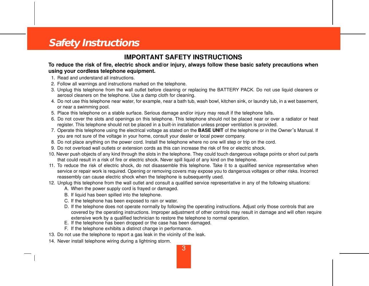 IMPORTANT SAFETY INSTRUCTIONSTo reduce the risk of fire, electric shock and/or injury, always follow these basic safety precautions whenusing your cordless telephone equipment.1. Read and understand all instructions.2. Follow all warnings and instructions marked on the telephone.3. Unplug this telephone from the wall outlet before cleaning or replacing the BATTERY PACK. Do not use liquid cleaners oraerosol cleaners on the telephone. Use a damp cloth for cleaning.4. Do not use this telephone near water, for example, near a bath tub, wash bowl, kitchen sink, or laundry tub, in a wet basement,or near a swimming pool.5. Place this telephone on a stable surface. Serious damage and/or injury may result if the telephone falls.6. Do not cover the slots and openings on this telephone. This telephone should not be placed near or over a radiator or heatregister. This telephone should not be placed in a built-in installation unless proper ventilation is provided.7. Operate this telephone using the electrical voltage as stated on the BASE UNIT of the telephone or in the Owner’s Manual. Ifyou are not sure of the voltage in your home, consult your dealer or local power company.8. Do not place anything on the power cord. Install the telephone where no one will step or trip on the cord.9. Do not overload wall outlets or extension cords as this can increase the risk of fire or electric shock.10. Never push objects of any kind through the slots in the telephone. They could touch dangerous voltage points or short out partsthat could result in a risk of fire or electric shock. Never spill liquid of any kind on the telephone.11. To reduce the risk of electric shock, do not disassemble this telephone. Take it to a qualified service representative whenservice or repair work is required. Opening or removing covers may expose you to dangerous voltages or other risks. Incorrectreassembly can cause electric shock when the telephone is subsequently used.12. Unplug this telephone from the wall outlet and consult a qualified service representative in any of the following situations:A. When the power supply cord is frayed or damaged.B. If liquid has been spilled into the telephone.C. If the telephone has been exposed to rain or water.D. If the telephone does not operate normally by following the operating instructions. Adjust only those controls that are covered by the operating instructions. Improper adjustment of other controls may result in damage and will often requireextensive work by a qualified technician to restore the telephone to normal operation.E. If the telephone has been dropped or the case has been damaged.F. If the telephone exhibits a distinct change in performance.13. Do not use the telephone to report a gas leak in the vicinity of the leak.14. Never install telephone wiring during a lightning storm.Safety Instructions3