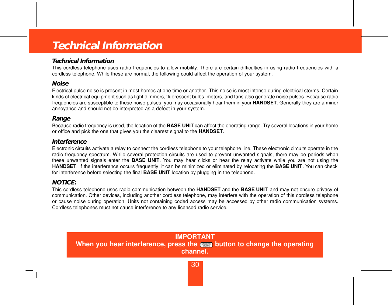 30Technical InformationTechnical InformationThis cordless telephone uses radio frequencies to allow mobility. There are certain difficulties in using radio frequencies with acordless telephone. While these are normal, the following could affect the operation of your system.NoiseElectrical pulse noise is present in most homes at one time or another. This noise is most intense during electrical storms. Certainkinds of electrical equipment such as light dimmers, fluorescent bulbs, motors, and fans also generate noise pulses. Because radiofrequencies are susceptible to these noise pulses, you may occasionally hear them in your HANDSET. Generally they are a minorannoyance and should not be interpreted as a defect in your system.RangeBecause radio frequency is used, the location of the BASE UNIT can affect the operating range. Try several locations in your homeor office and pick the one that gives you the clearest signal to the HANDSET.InterferenceElectronic circuits activate a relay to connect the cordless telephone to your telephone line. These electronic circuits operate in theradio frequency spectrum. While several protection circuits are used to prevent unwanted signals, there may be periods whenthese unwanted signals enter the BASE UNIT. You may hear clicks or hear the relay activate while you are not using theHANDSET. If the interference occurs frequently, it can be minimized or eliminated by relocating the BASE UNIT. You can checkfor interference before selecting the final BASE UNIT location by plugging in the telephone.NOTICE:This cordless telephone uses radio communication between the HANDSET and the BASE UNIT and may not ensure privacy ofcommunication. Other devices, including another cordless telephone, may interfere with the operation of this cordless telephoneor cause noise during operation. Units not containing coded access may be accessed by other radio communication systems.Cordless telephones must not cause interference to any licensed radio service.IMPORTANTWhen you hear interference, press the  button to change the operatingchannel.