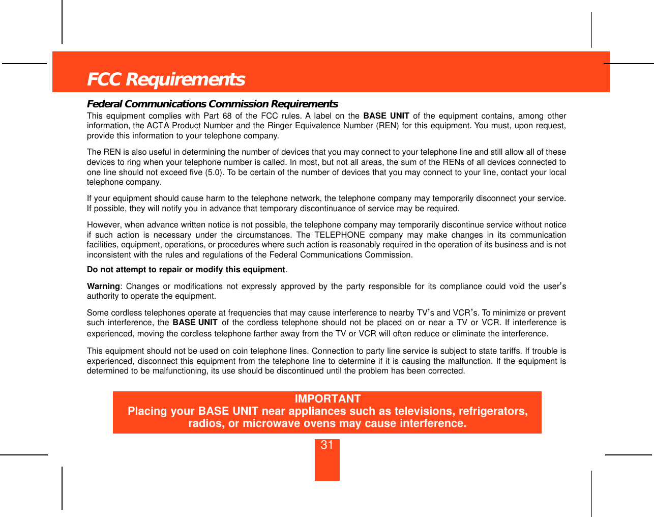 31FCC RequirementsFederal Communications Commission RequirementsThis equipment complies with Part 68 of the FCC rules. A label on the BASE UNIT of the equipment contains, among otherinformation, the ACTA Product Number and the Ringer Equivalence Number (REN) for this equipment. You must, upon request,provide this information to your telephone company.The REN is also useful in determining the number of devices that you may connect to your telephone line and still allow all of thesedevices to ring when your telephone number is called. In most, but not all areas, the sum of the RENs of all devices connected toone line should not exceed five (5.0). To be certain of the number of devices that you may connect to your line, contact your localtelephone company.If your equipment should cause harm to the telephone network, the telephone company may temporarily disconnect your service.If possible, they will notify you in advance that temporary discontinuance of service may be required.However, when advance written notice is not possible, the telephone company may temporarily discontinue service without noticeif such action is necessary under the circumstances. The TELEPHONE company may make changes in its communicationfacilities, equipment, operations, or procedures where such action is reasonably required in the operation of its business and is notinconsistent with the rules and regulations of the Federal Communications Commission.Do not attempt to repair or modify this equipment.Warning: Changes or modifications not expressly approved by the party responsible for its compliance could void the user’sauthority to operate the equipment.Some cordless telephones operate at frequencies that may cause interference to nearby TV’s and VCR’s. To minimize or preventsuch interference, the BASE UNIT of the cordless telephone should not be placed on or near a TV or VCR. If interference isexperienced, moving the cordless telephone farther away from the TV or VCR will often reduce or eliminate the interference.This equipment should not be used on coin telephone lines. Connection to party line service is subject to state tariffs. If trouble isexperienced, disconnect this equipment from the telephone line to determine if it is causing the malfunction. If the equipment isdetermined to be malfunctioning, its use should be discontinued until the problem has been corrected.IMPORTANTPlacing your BASE UNIT near appliances such as televisions, refrigerators,radios, or microwave ovens may cause interference.