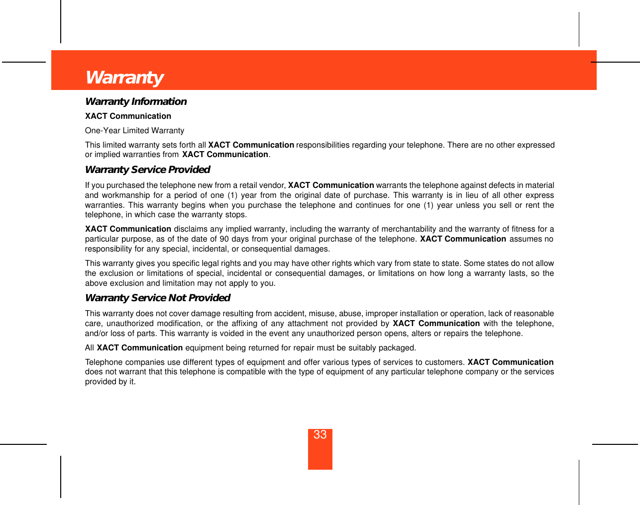 33WarrantyWarranty InformationXACT CommunicationOne-Year Limited WarrantyThis limited warranty sets forth all XACT Communication responsibilities regarding your telephone. There are no other expressedor implied warranties from XACT Communication.Warranty Service ProvidedIf you purchased the telephone new from a retail vendor, XACT Communication warrants the telephone against defects in materialand workmanship for a period of one (1) year from the original date of purchase. This warranty is in lieu of all other expresswarranties. This warranty begins when you purchase the telephone and continues for one (1) year unless you sell or rent thetelephone, in which case the warranty stops.XACT Communication disclaims any implied warranty, including the warranty of merchantability and the warranty of fitness for aparticular purpose, as of the date of 90 days from your original purchase of the telephone. XACT Communication assumes noresponsibility for any special, incidental, or consequential damages. This warranty gives you specific legal rights and you may have other rights which vary from state to state. Some states do not allowthe exclusion or limitations of special, incidental or consequential damages, or limitations on how long a warranty lasts, so theabove exclusion and limitation may not apply to you.Warranty Service Not ProvidedThis warranty does not cover damage resulting from accident, misuse, abuse, improper installation or operation, lack of reasonablecare, unauthorized modification, or the affixing of any attachment not provided by XACT Communication with the telephone,and/or loss of parts. This warranty is voided in the event any unauthorized person opens, alters or repairs the telephone.All XACT Communication equipment being returned for repair must be suitably packaged.Telephone companies use different types of equipment and offer various types of services to customers. XACT Communicationdoes not warrant that this telephone is compatible with the type of equipment of any particular telephone company or the servicesprovided by it.